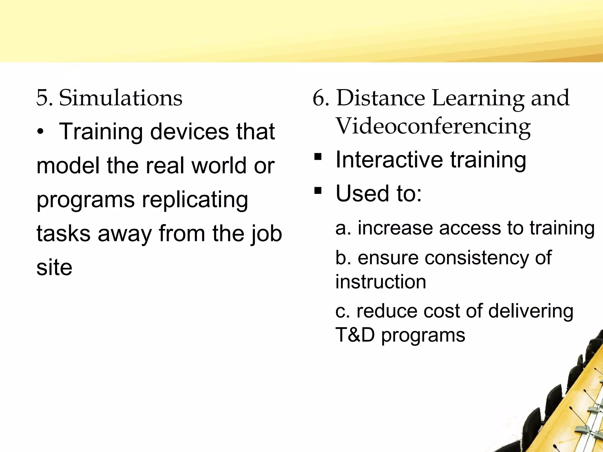 5. Simulations
• Training devices that
model the real world or
programs replicating
tasks away from the job
site
6. Distance Learning and
Videoconferencing
 Interactive training
 Used to:
a. increase access to training
b. ensure consistency of
instruction
c. reduce cost of delivering
T&D programs
 