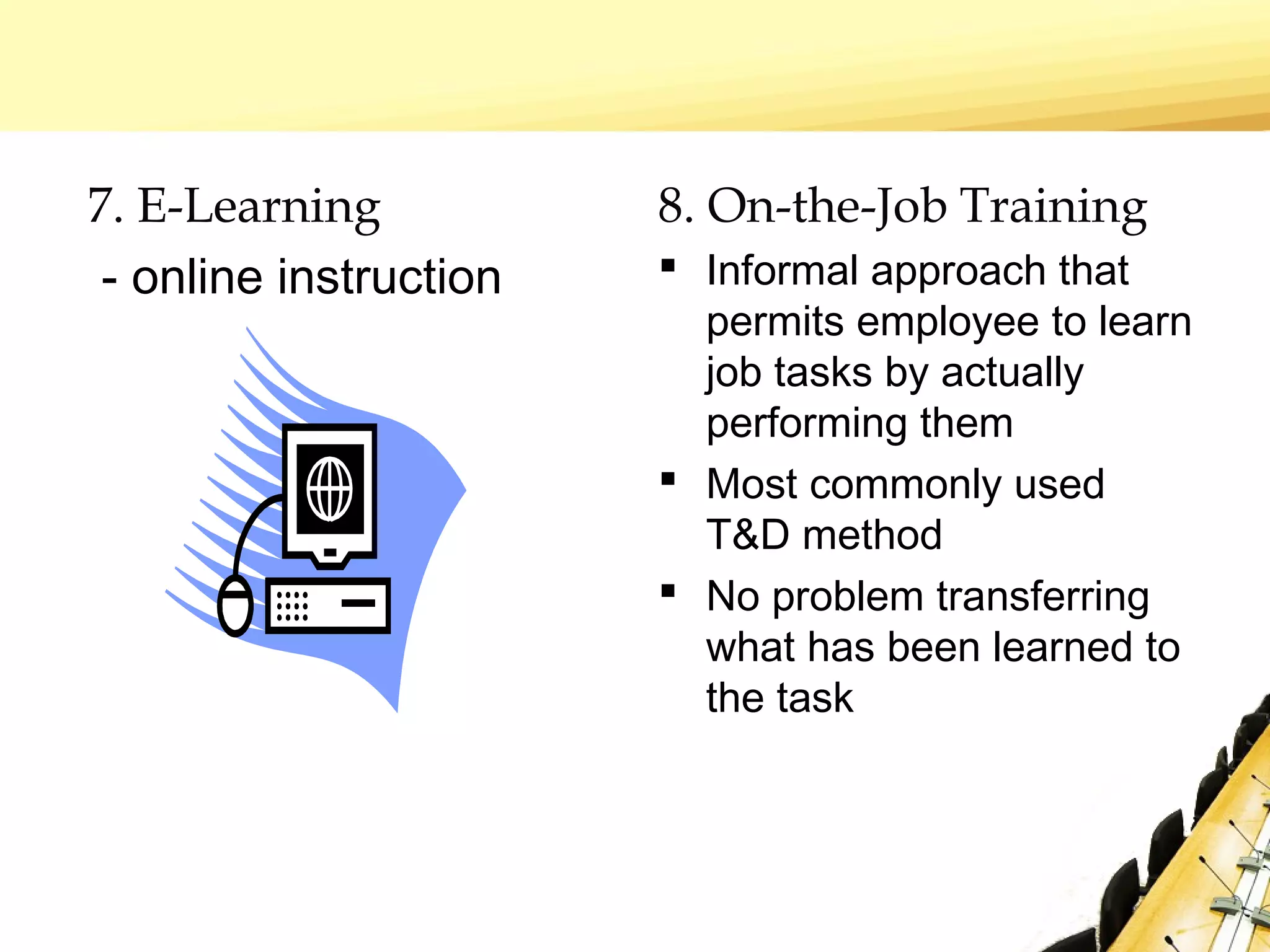 7. E-Learning
- online instruction
8. On-the-Job Training
 Informal approach that
permits employee to learn
job tasks by actually
performing them
 Most commonly used
T&D method
 No problem transferring
what has been learned to
the task
 