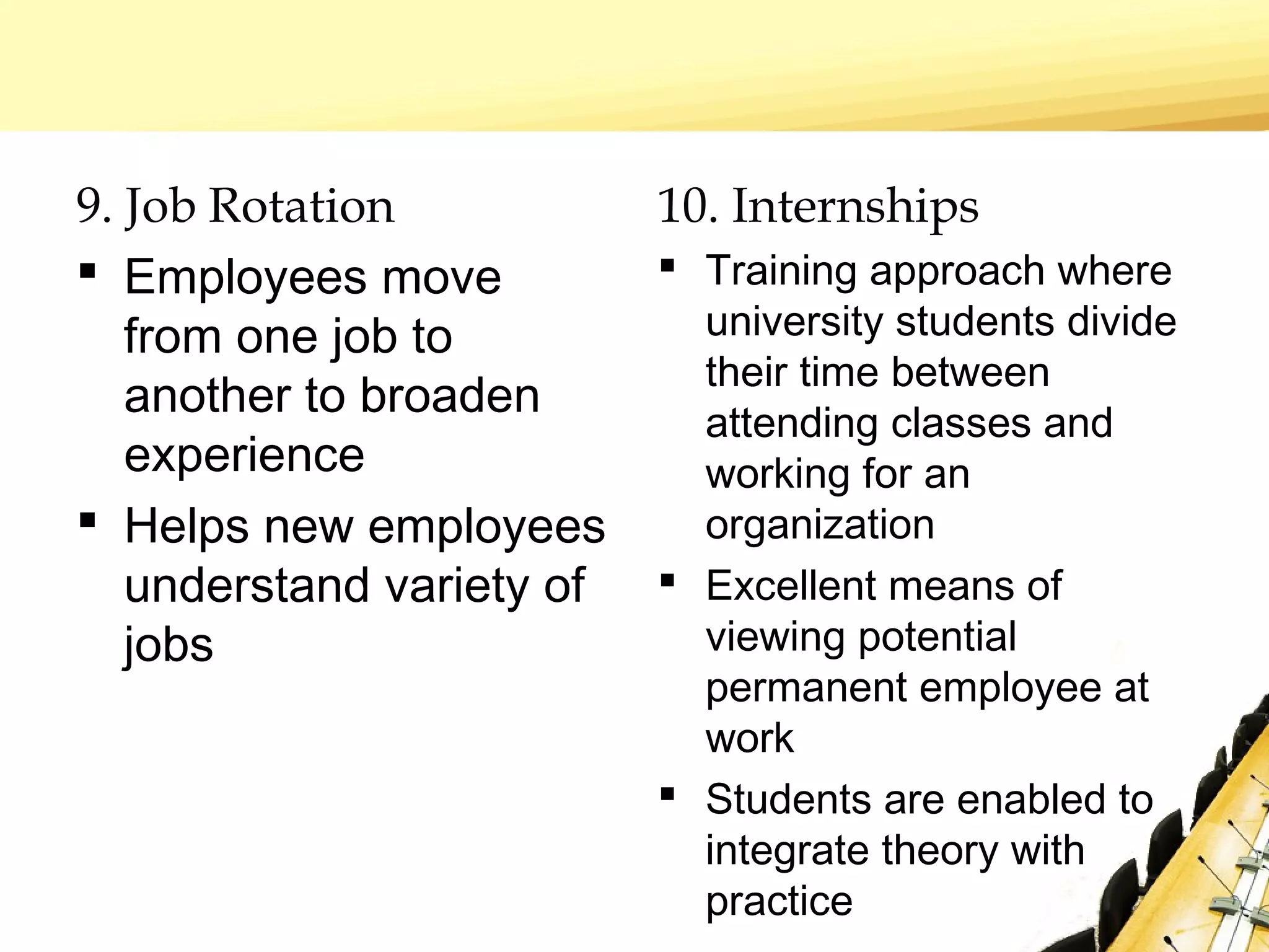 9. Job Rotation
 Employees move
from one job to
another to broaden
experience
 Helps new employees
understand variety of
jobs
10. Internships
 Training approach where
university students divide
their time between
attending classes and
working for an
organization
 Excellent means of
viewing potential
permanent employee at
work
 Students are enabled to
integrate theory with
practice
 