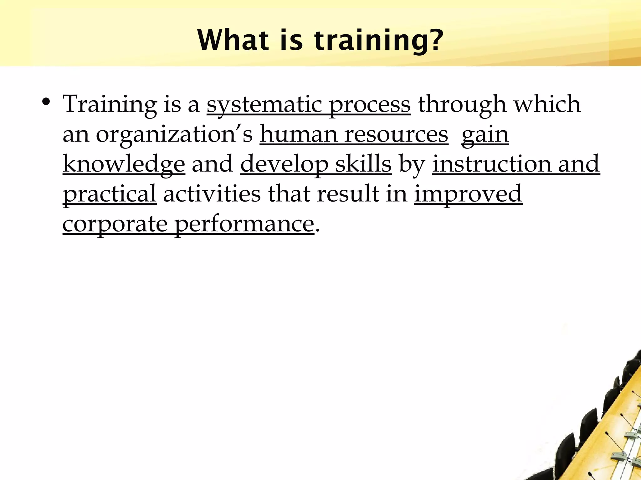 What is training?
• Training is a systematic process through which
an organization’s human resources gain
knowledge and develop skills by instruction and
practical activities that result in improved
corporate performance.
 
