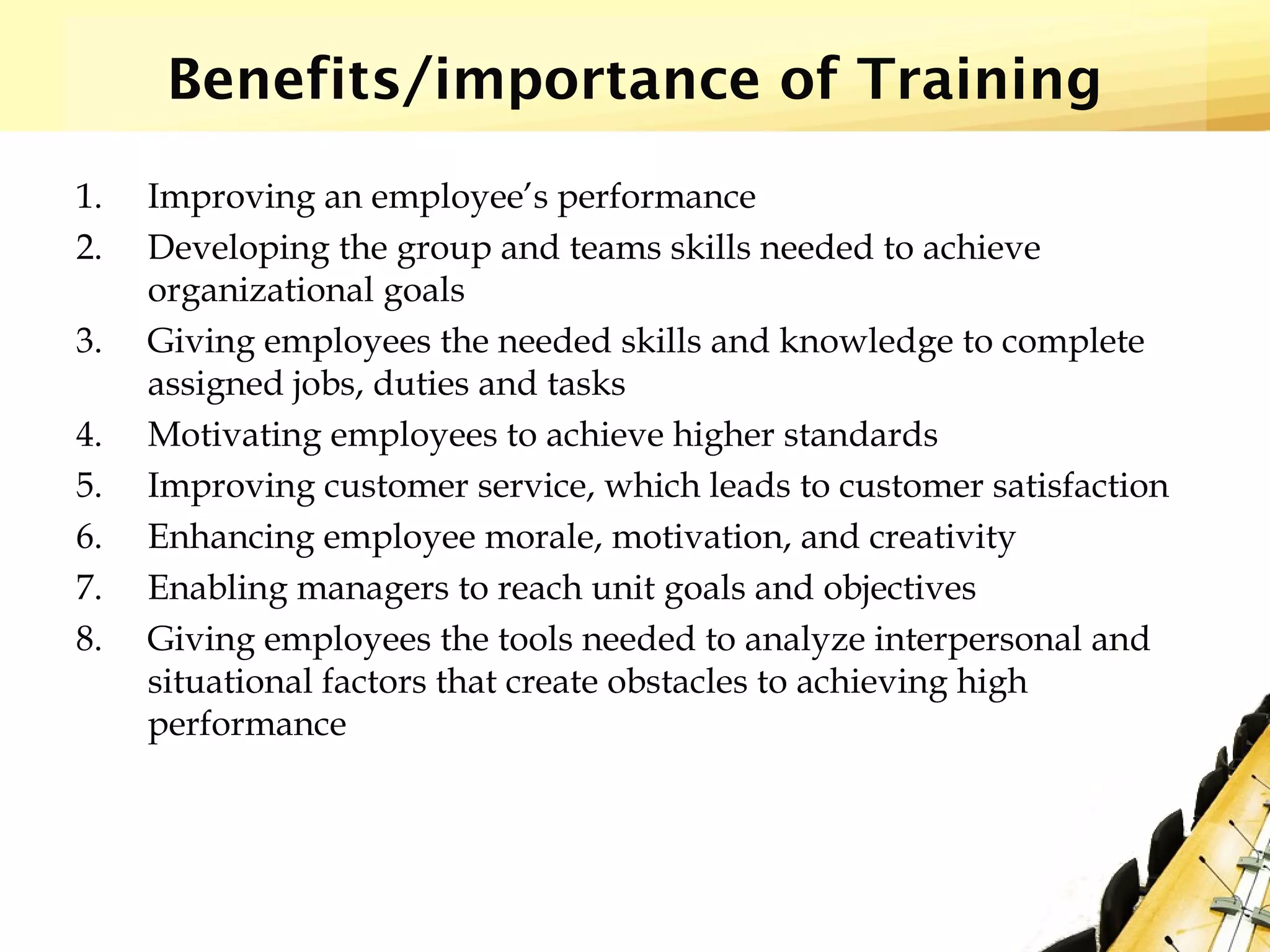 Benefits/importance of Training
1. Improving an employee’s performance
2. Developing the group and teams skills needed to achieve
organizational goals
3. Giving employees the needed skills and knowledge to complete
assigned jobs, duties and tasks
4. Motivating employees to achieve higher standards
5. Improving customer service, which leads to customer satisfaction
6. Enhancing employee morale, motivation, and creativity
7. Enabling managers to reach unit goals and objectives
8. Giving employees the tools needed to analyze interpersonal and
situational factors that create obstacles to achieving high
performance
 
