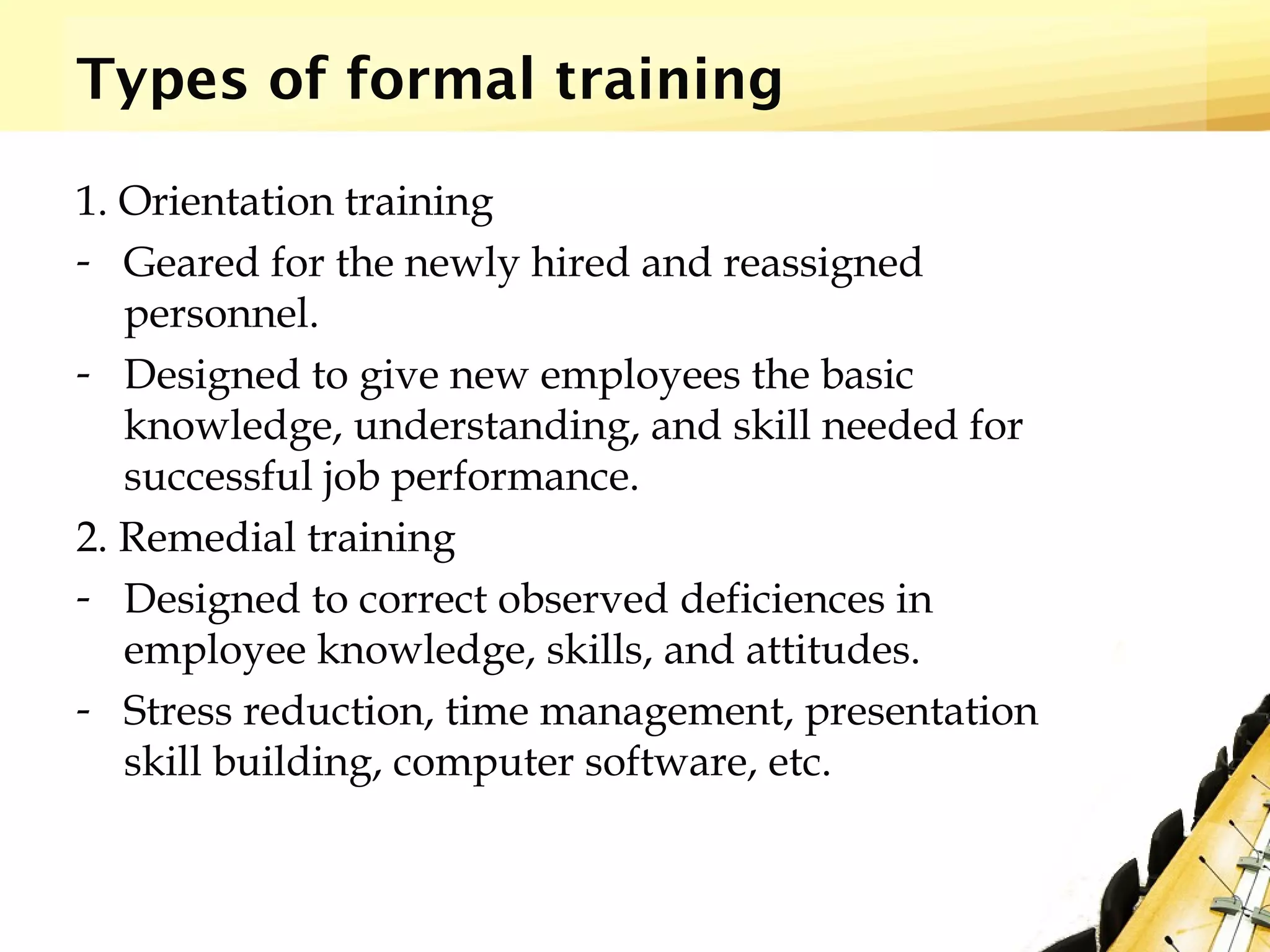 Types of formal training
1. Orientation training
- Geared for the newly hired and reassigned
personnel.
- Designed to give new employees the basic
knowledge, understanding, and skill needed for
successful job performance.
2. Remedial training
- Designed to correct observed deficiences in
employee knowledge, skills, and attitudes.
- Stress reduction, time management, presentation
skill building, computer software, etc.
 