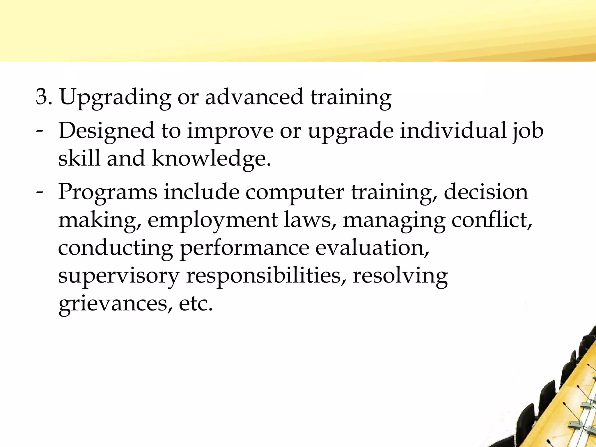 3. Upgrading or advanced training
- Designed to improve or upgrade individual job
skill and knowledge.
- Programs include computer training, decision
making, employment laws, managing conflict,
conducting performance evaluation,
supervisory responsibilities, resolving
grievances, etc.
 