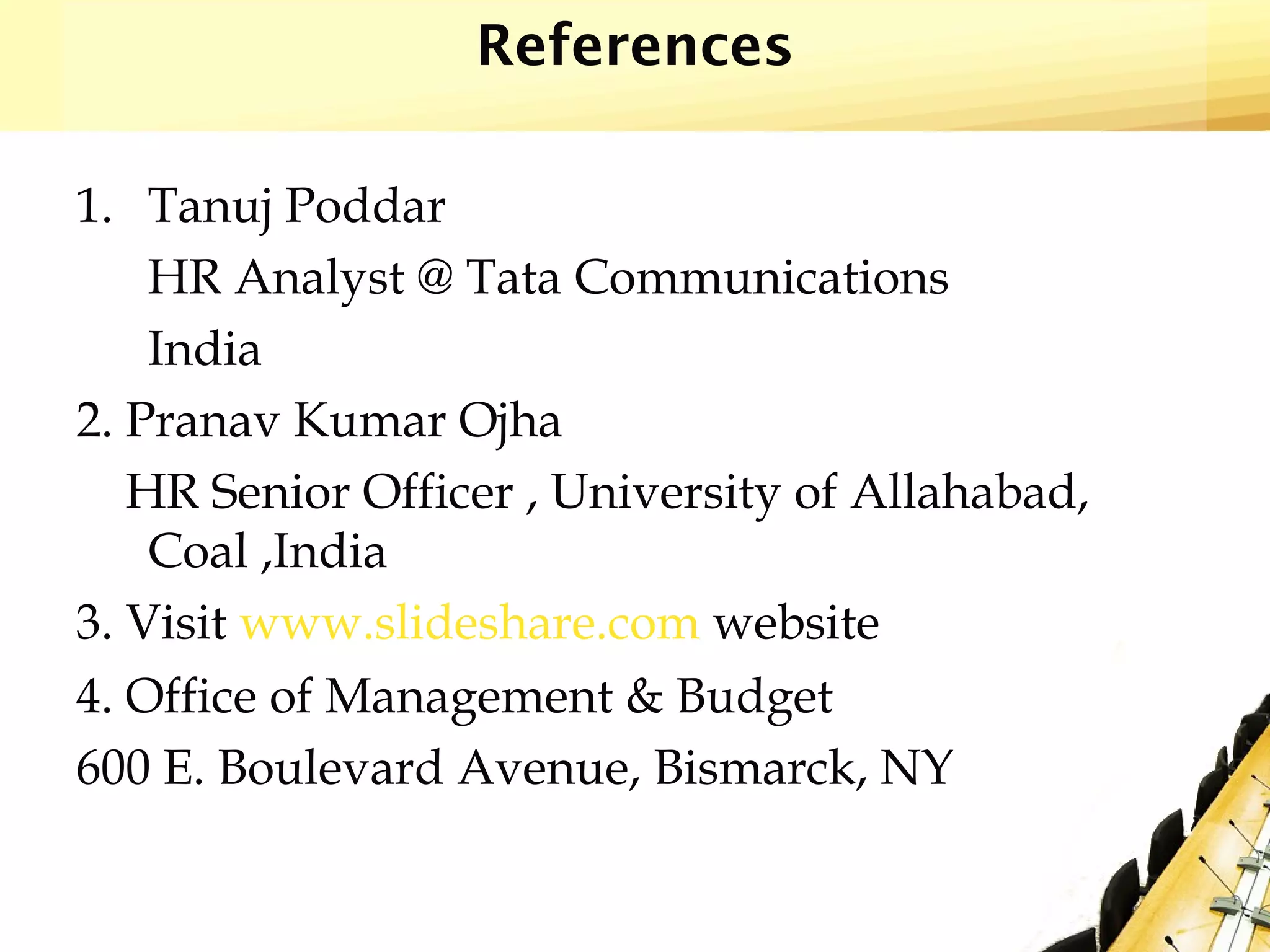 References
1. Tanuj Poddar
HR Analyst @ Tata Communications
India
2. Pranav Kumar Ojha
HR Senior Officer , University of Allahabad,
Coal ,India
3. Visit www.slideshare.com website
4. Office of Management & Budget
600 E. Boulevard Avenue, Bismarck, NY
 