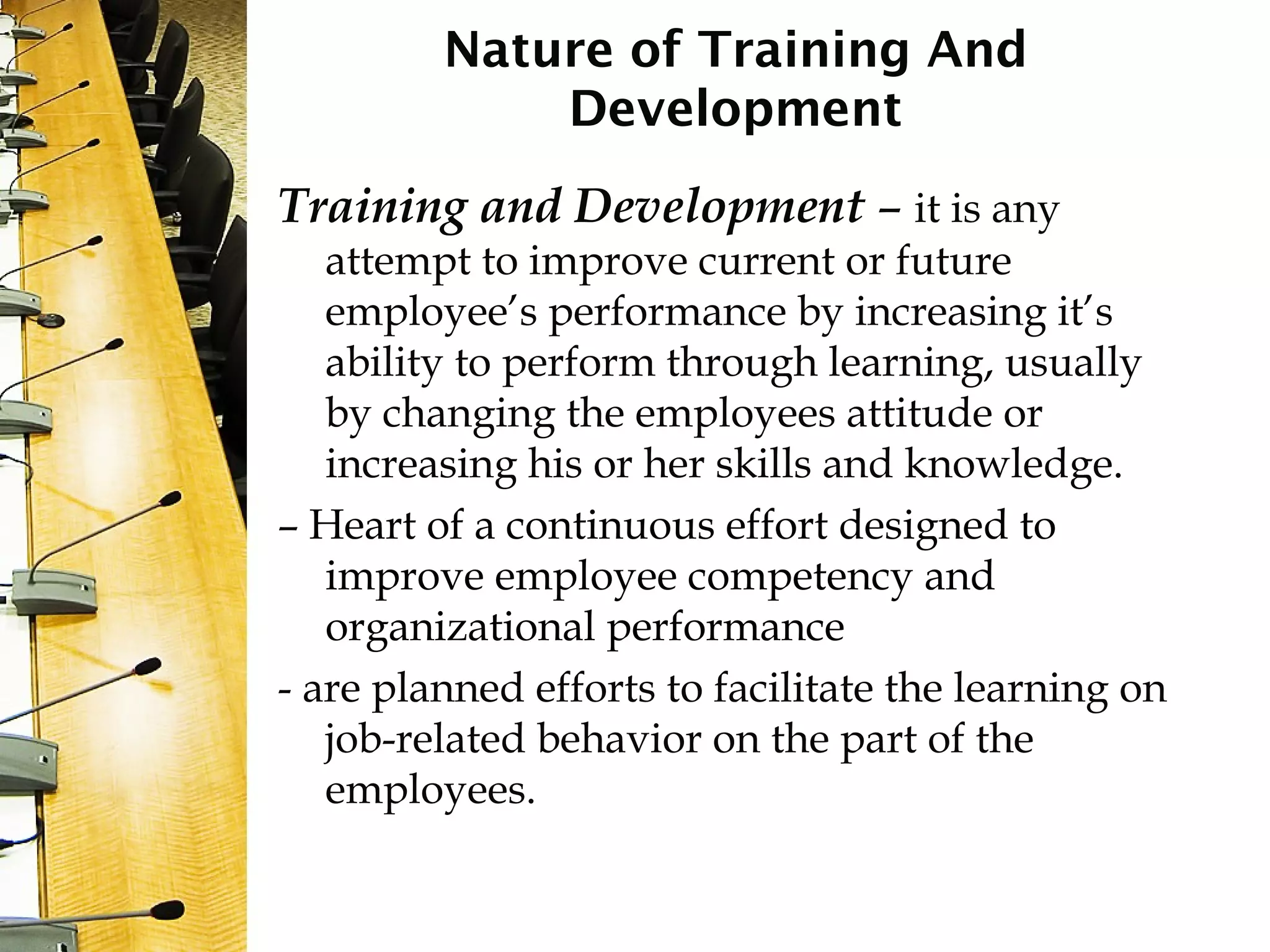 Nature of Training And
Development
Training and Development – it is any
attempt to improve current or future
employee’s performance by increasing it’s
ability to perform through learning, usually
by changing the employees attitude or
increasing his or her skills and knowledge.
– Heart of a continuous effort designed to
improve employee competency and
organizational performance
- are planned efforts to facilitate the learning on
job-related behavior on the part of the
employees.
 