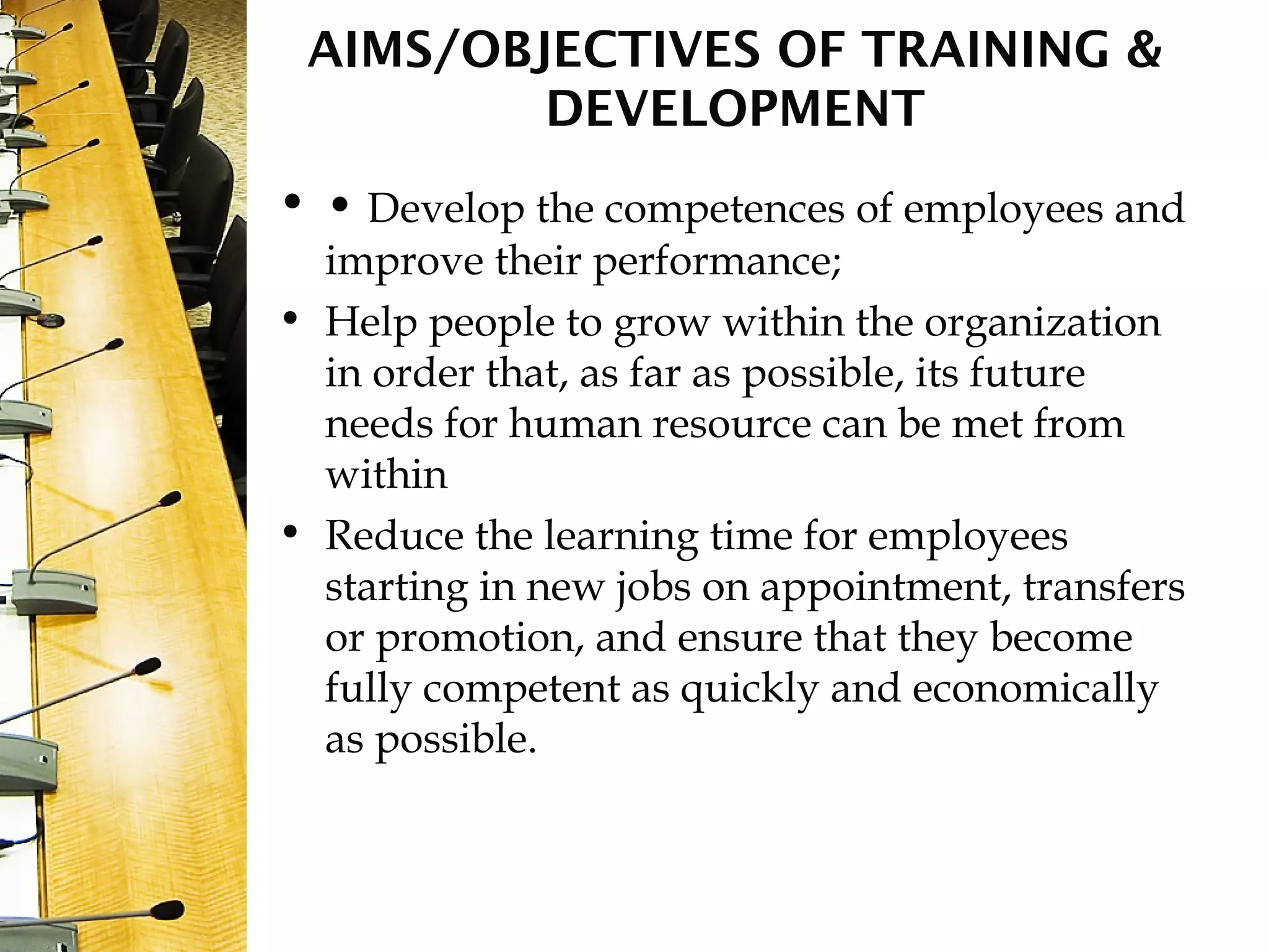 AIMS/OBJECTIVES OF TRAINING &
DEVELOPMENT
• • Develop the competences of employees and
improve their performance;
• Help people to grow within the organization
in order that, as far as possible, its future
needs for human resource can be met from
within
• Reduce the learning time for employees
starting in new jobs on appointment, transfers
or promotion, and ensure that they become
fully competent as quickly and economically
as possible.
 