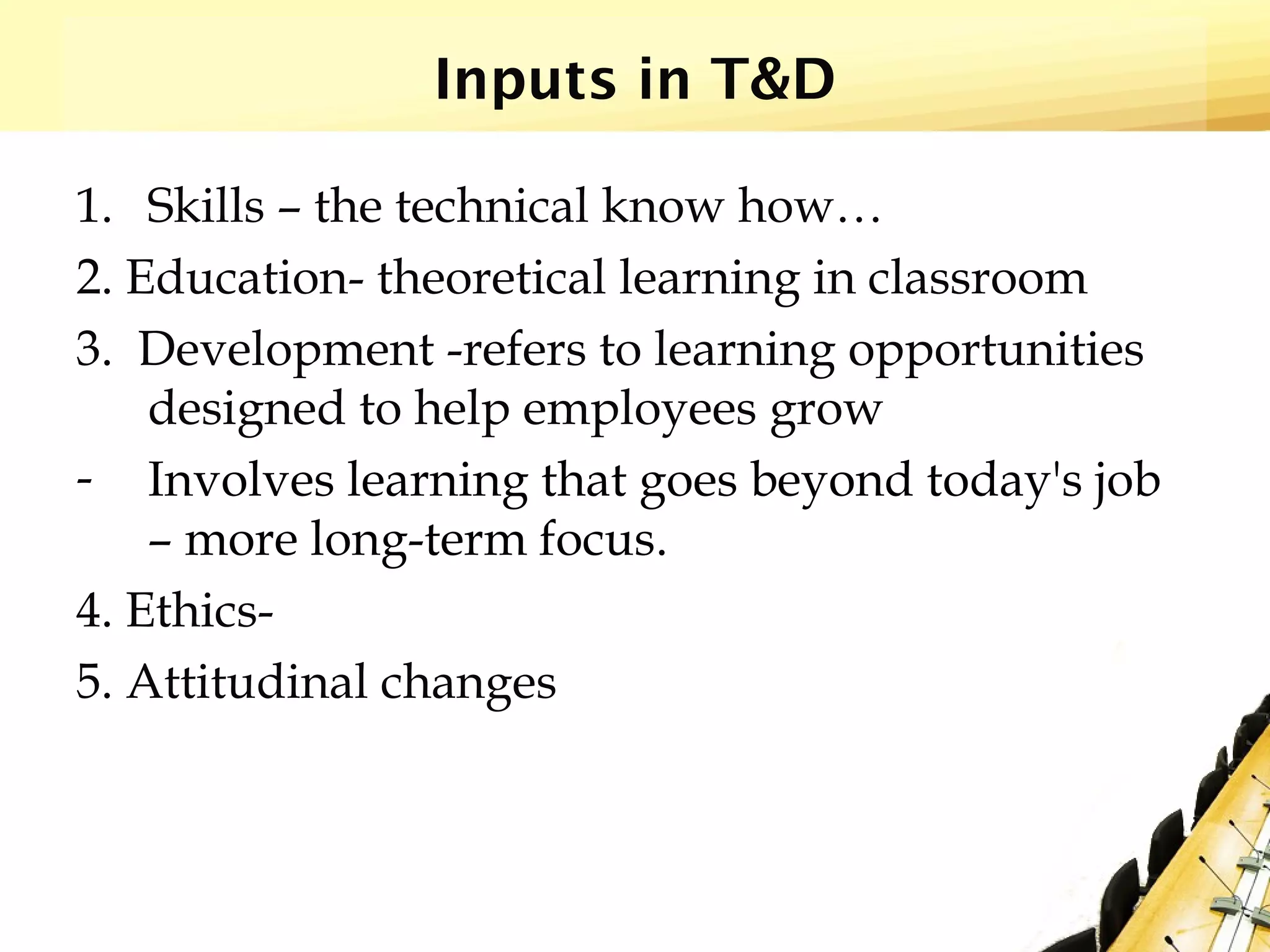 Inputs in T&D
1. Skills – the technical know how…
2. Education- theoretical learning in classroom
3. Development -refers to learning opportunities
designed to help employees grow
- Involves learning that goes beyond today's job
– more long-term focus.
4. Ethics-
5. Attitudinal changes
 