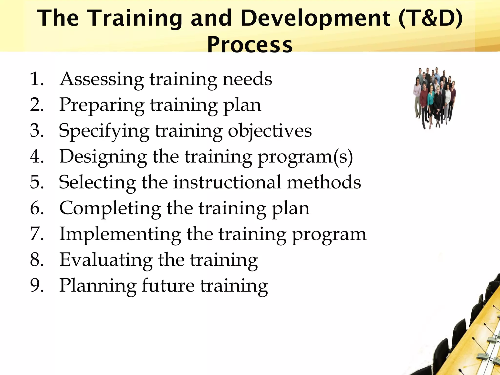 The Training and Development (T&D)
Process
1. Assessing training needs
2. Preparing training plan
3. Specifying training objectives
4. Designing the training program(s)
5. Selecting the instructional methods
6. Completing the training plan
7. Implementing the training program
8. Evaluating the training
9. Planning future training
 