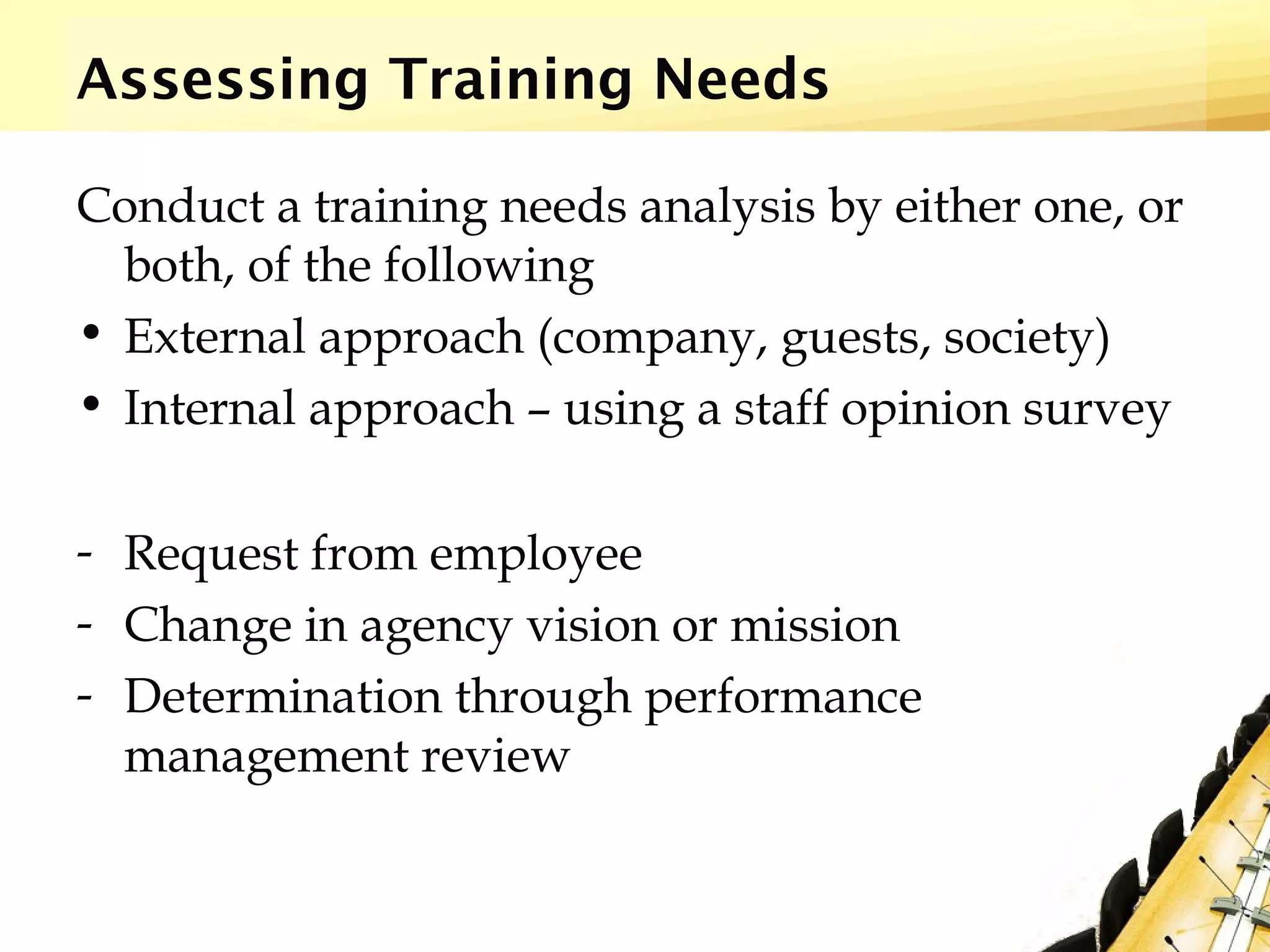 Assessing Training Needs
Conduct a training needs analysis by either one, or
both, of the following
• External approach (company, guests, society)
• Internal approach – using a staff opinion survey
- Request from employee
- Change in agency vision or mission
- Determination through performance
management review
 