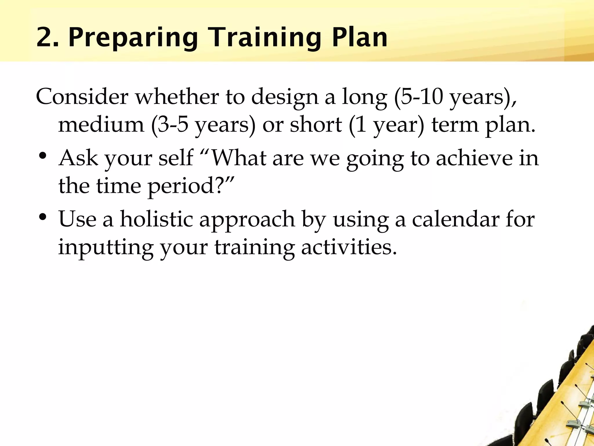 2. Preparing Training Plan
Consider whether to design a long (5-10 years),
medium (3-5 years) or short (1 year) term plan.
• Ask your self “What are we going to achieve in
the time period?”
• Use a holistic approach by using a calendar for
inputting your training activities.
 
