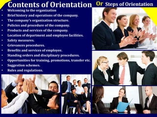 Contents of Orientation Or Steps of Orientation 
• Welcoming to the organization 
• Brief history and operations of the company. 
• The company’s organization structure. 
• Policies and procedure of the company. 
• Products and services of the company. 
• Location of department and employee facilities. 
• Safety measures. 
• Grievances procedures. 
• Benefits and services of employee. 
• Standing orders and disciplinary procedures. 
• Opportunities for training, promotions, transfer etc. 
• Suggestion schemes. 
• Rules and regulations. 
 