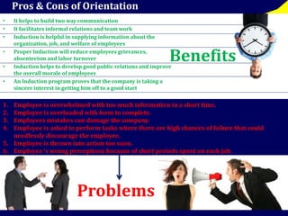 Pros & Cons of Orientation 
• It helps to build two way communication 
• It facilitates informal relations and team work 
• Induction is helpful in supplying information about the 
organization, job, and welfare of employees 
• Proper Induction will reduce employees grievances, 
absenteeism and labor turnover 
Benefits 
• Induction helps to develop good public relations and improve 
the overall morale of employees 
• An Induction program proves that the company is taking a 
sincere interest in getting him off to a good start 
1. Employee is overwhelmed with too much information in a short time. 
2. Employee is overloaded with form to complete. 
3. Employees mistakes can damage the company. 
4. Employee is asked to perform tasks where there are high chances of failure that could 
needlessly discourage the employee. 
5. Employee is thrown into action too soon. 
6. Employee ‘s wrong perceptions because of short periods spent on each job. 
Problems 
 