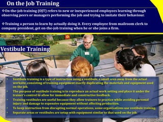 On the Job Training 
On-the-job training (OJT) refers to new or inexperienced employees learning through 
observing peers or managers performing the job and trying to imitate their behaviour. 
Training a person to learn by actually doing it. Every employee from mailroom clerk to 
company president, get on-the-job training when he or she joins a firm. 
Vestibule Training 
 