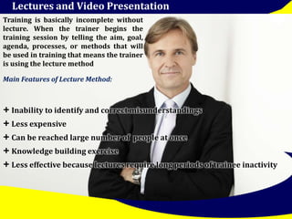 Lectures and Video Presentation 
Training is basically incomplete without 
lecture. When the trainer begins the 
training session by telling the aim, goal, 
agenda, processes, or methods that will 
be used in training that means the trainer 
is using the lecturemethod 
Main Features of Lecture Method: 
+ Inability to identify and correct misunderstandings 
+ Less expensive 
+ Can be reached large number of people at once 
+ Knowledge building exercise 
+ Less effective because lectures require long periods of trainee inactivity 
 