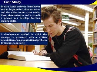 Case Study 
In case study, trainees learn about 
real or hypothetical circumstances 
and the actions others take under 
those circumstances and as result 
a person can develop decision 
making skills. 
A development method in which the 
manager is presented with a written 
description of an organizational problem 
to diagnose and solve. 
 