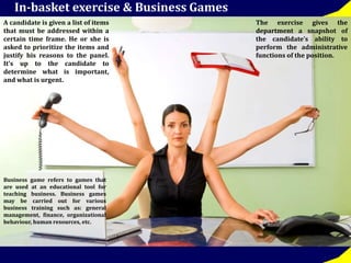 In-basket exercise & Business Games 
A candidate is given a list of items 
that must be addressed within a 
certain time frame. He or she is 
asked to prioritize the items and 
justify his reasons to the panel. 
It’s up to the candidate to 
determine what is important, 
and what is urgent. 
The exercise gives the 
department a snapshot of 
the candidate’s ability to 
perform the administrative 
functions of the position. 
Business game refers to games that 
are used at an educational tool for 
teaching business. Business games 
may be carried out for various 
business training such as: general 
management, finance, organizational 
behaviour, human resources, etc. 
 