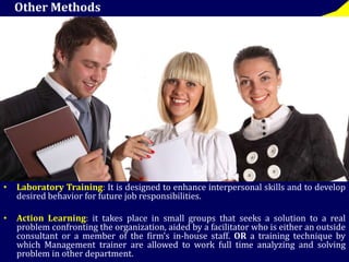 Other Methods 
• Laboratory Training: It is designed to enhance interpersonal skills and to develop 
desired behavior for future job responsibilities. 
• Action Learning: it takes place in small groups that seeks a solution to a real 
problem confronting the organization, aided by a facilitator who is either an outside 
consultant or a member of the firm’s in-house staff. OR a training technique by 
which Management trainer are allowed to work full time analyzing and solving 
problem in other department. 
 