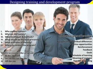 Designing training and development program 
I. Who are the trainees? 
II. Who are the trainers? 
III. What techniques & methods? 
IV. What should be the level of training? 
V. What principles of learning? 
VI. Where to conduct the program? 
What principles of learning: 
Motivation 
Recognition of Individual differences 
Practice opportunities 
Reinforcement 
Feedback 
Goals 
Schedule of learning 
Meaning of material 
Transfer of learning 
Where to conduct the program: 
I. At the job itself 
II. On site but not the job 
III. Off the site 
 