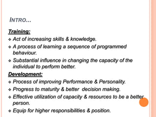 INTRO... 
Training: 
 Act of increasing skills & knowledge. 
 A process of learning a sequence of programmed 
behaviour. 
 Substantial influence in changing the capacity of the 
individual to perform better. 
Development: 
 Process of improving Performance & Personality. 
 Progress to maturity & better decision making. 
 Effective utilization of capacity & resources to be a better 
person. 
 Equip for higher responsibilities & position. 
 