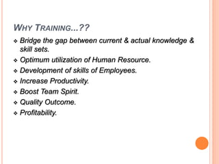 WHY TRAINING...?? 
 Bridge the gap between current & actual knowledge & 
skill sets. 
 Optimum utilization of Human Resource. 
 Development of skills of Employees. 
 Increase Productivity. 
 Boost Team Spirit. 
 Quality Outcome. 
 Profitability. 
 