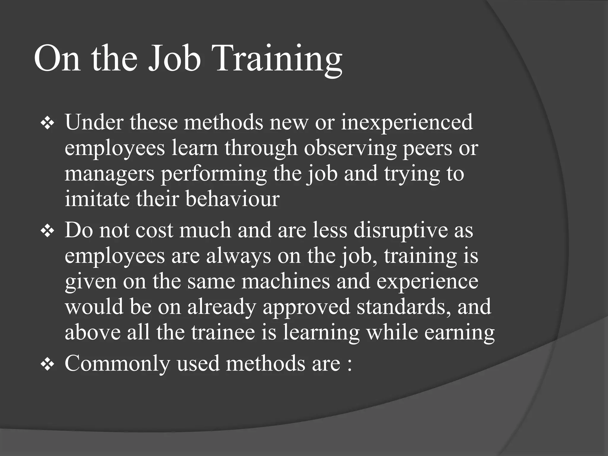 On the Job Training
 Under these methods new or inexperienced
employees learn through observing peers or
managers performing the job and trying to
imitate their behaviour
 Do not cost much and are less disruptive as
employees are always on the job, training is
given on the same machines and experience
would be on already approved standards, and
above all the trainee is learning while earning
 Commonly used methods are :
 