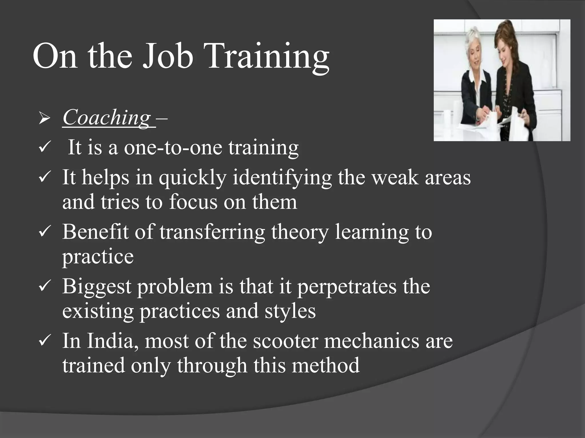 On the Job Training
 Coaching –
 It is a one-to-one training
 It helps in quickly identifying the weak areas
and tries to focus on them
 Benefit of transferring theory learning to
practice
 Biggest problem is that it perpetrates the
existing practices and styles
 In India, most of the scooter mechanics are
trained only through this method
 