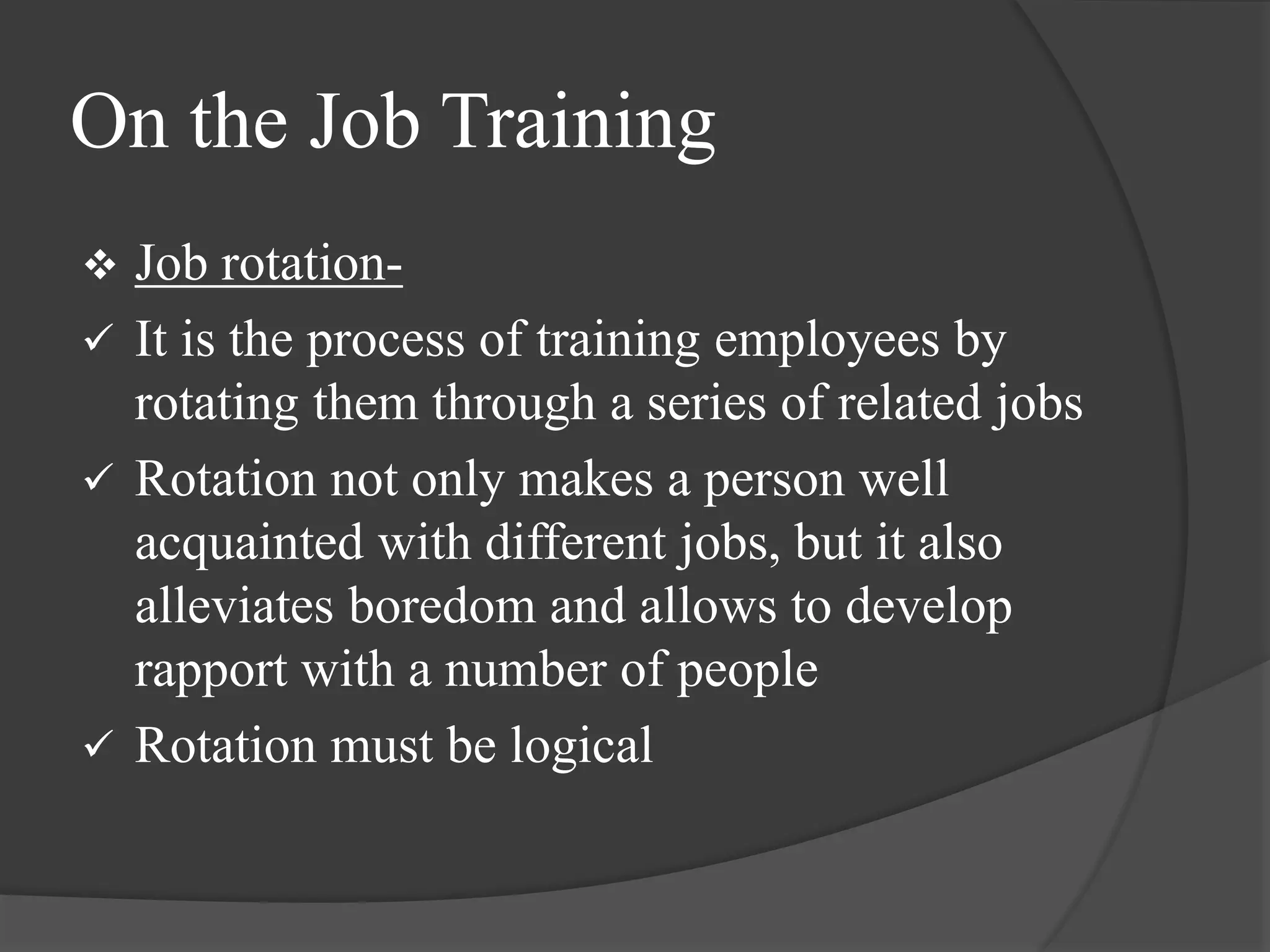 On the Job Training
 Job rotation-
 It is the process of training employees by
rotating them through a series of related jobs
 Rotation not only makes a person well
acquainted with different jobs, but it also
alleviates boredom and allows to develop
rapport with a number of people
 Rotation must be logical
 