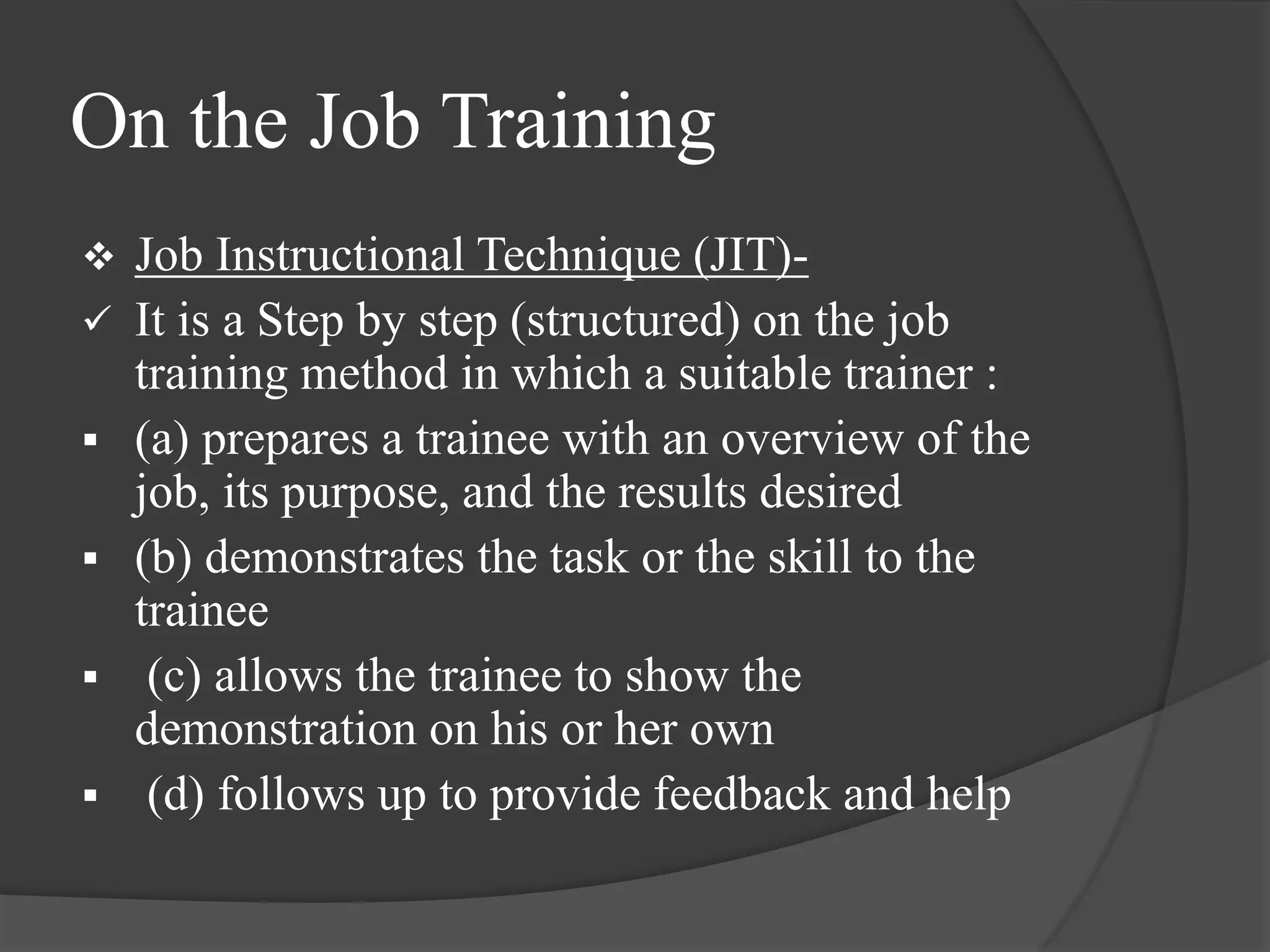 On the Job Training
 Job Instructional Technique (JIT)-
 It is a Step by step (structured) on the job
training method in which a suitable trainer :
 (a) prepares a trainee with an overview of the
job, its purpose, and the results desired
 (b) demonstrates the task or the skill to the
trainee
 (c) allows the trainee to show the
demonstration on his or her own
 (d) follows up to provide feedback and help
 