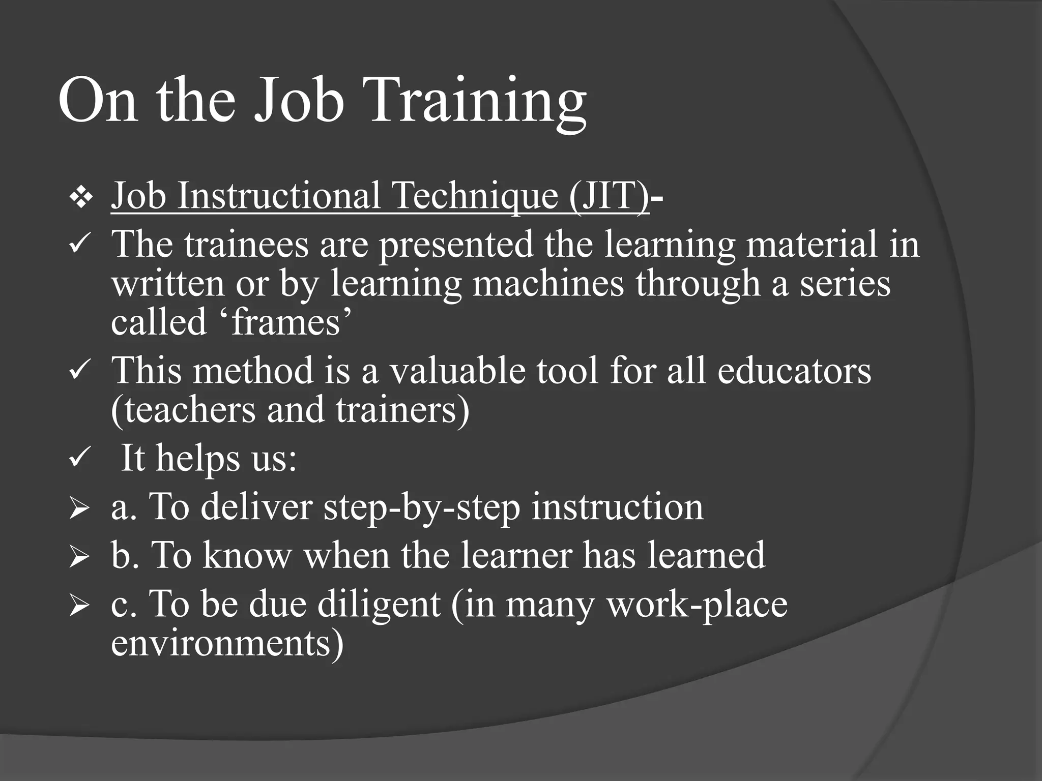 On the Job Training
 Job Instructional Technique (JIT)-
 The trainees are presented the learning material in
written or by learning machines through a series
called ‘frames’
 This method is a valuable tool for all educators
(teachers and trainers)
 It helps us:
 a. To deliver step-by-step instruction
 b. To know when the learner has learned
 c. To be due diligent (in many work-place
environments)
 