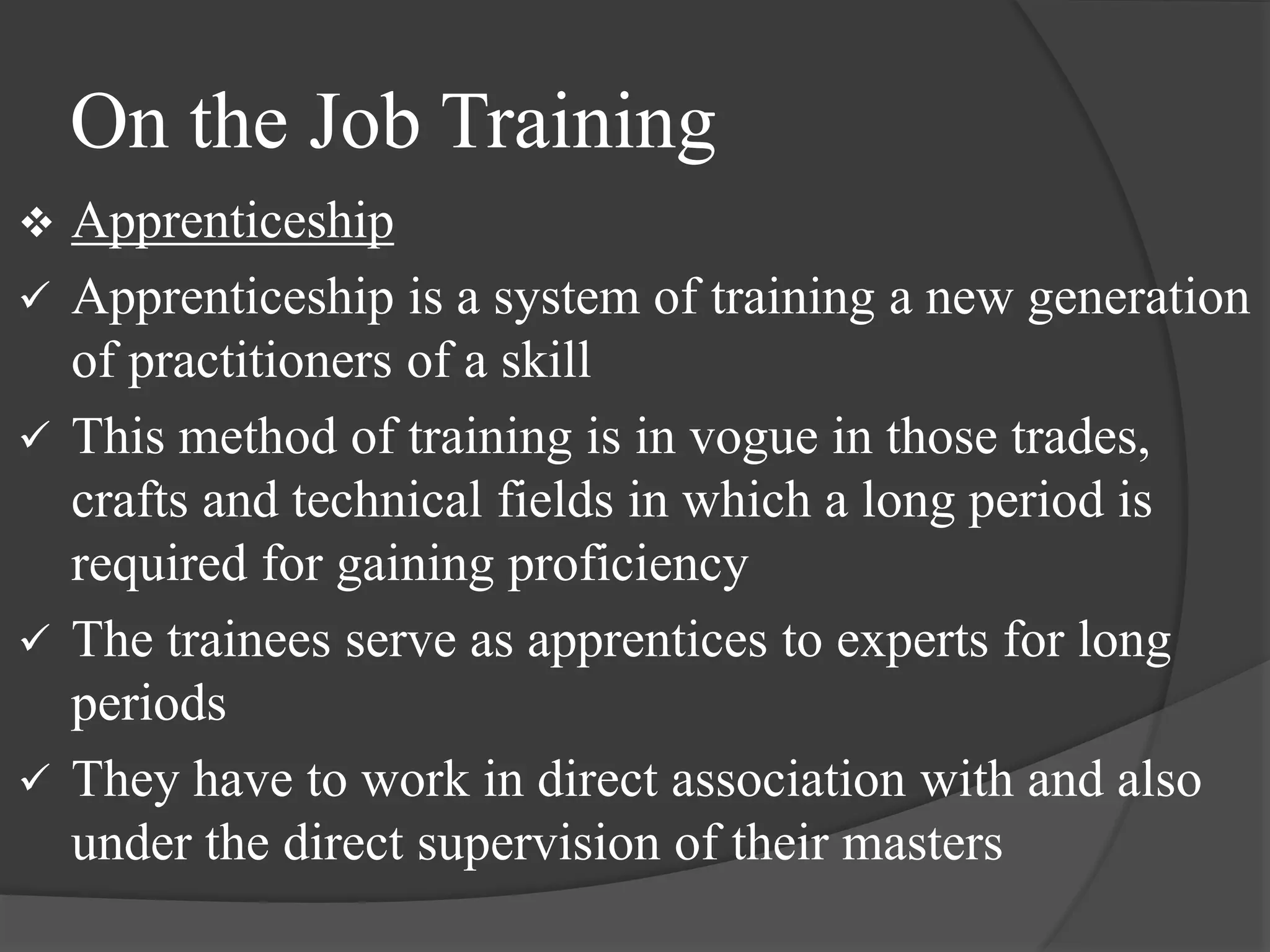 On the Job Training
 Apprenticeship
 Apprenticeship is a system of training a new generation
of practitioners of a skill
 This method of training is in vogue in those trades,
crafts and technical fields in which a long period is
required for gaining proficiency
 The trainees serve as apprentices to experts for long
periods
 They have to work in direct association with and also
under the direct supervision of their masters
 
