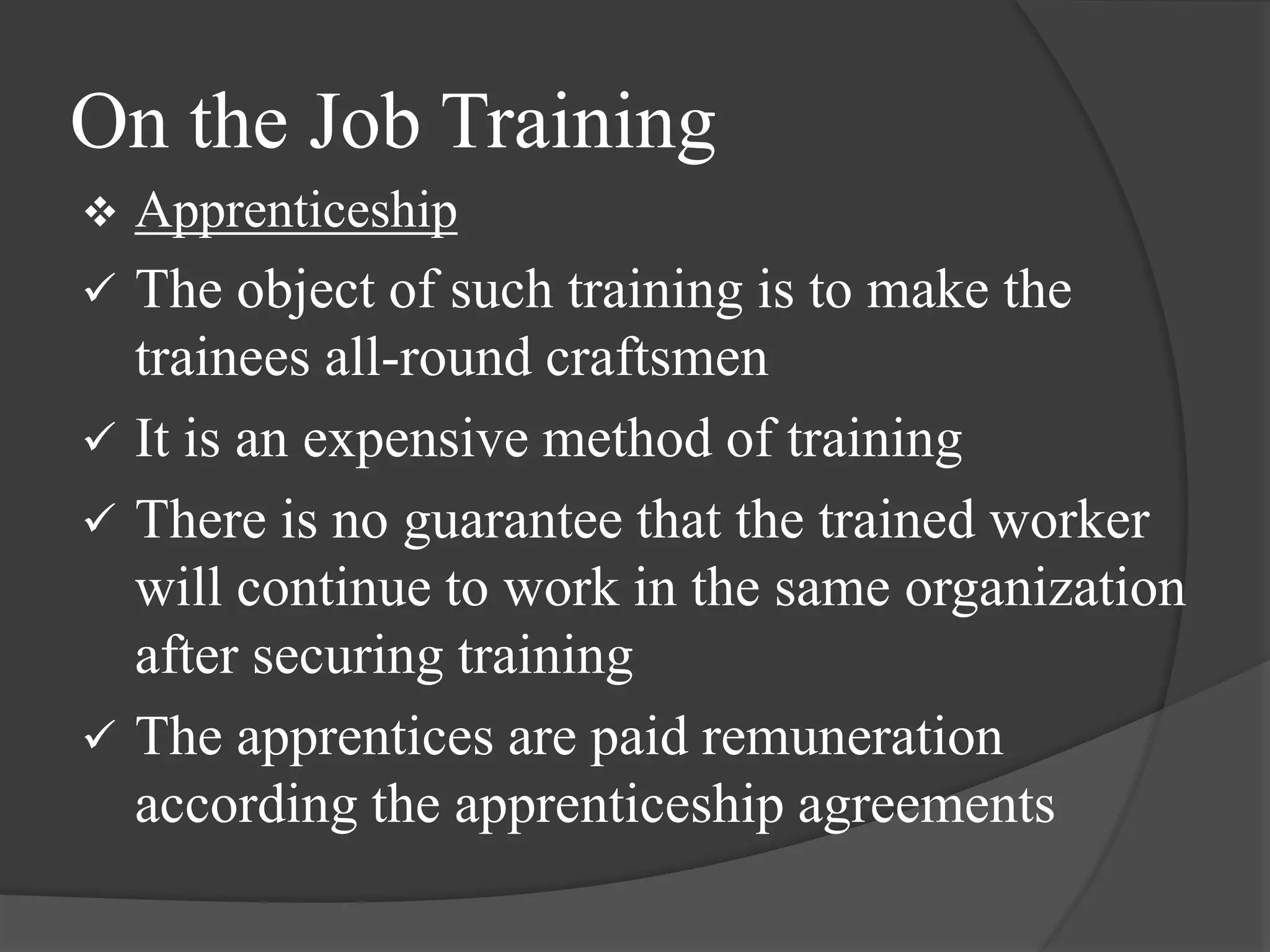 On the Job Training
 Apprenticeship
 The object of such training is to make the
trainees all-round craftsmen
 It is an expensive method of training
 There is no guarantee that the trained worker
will continue to work in the same organization
after securing training
 The apprentices are paid remuneration
according the apprenticeship agreements
 