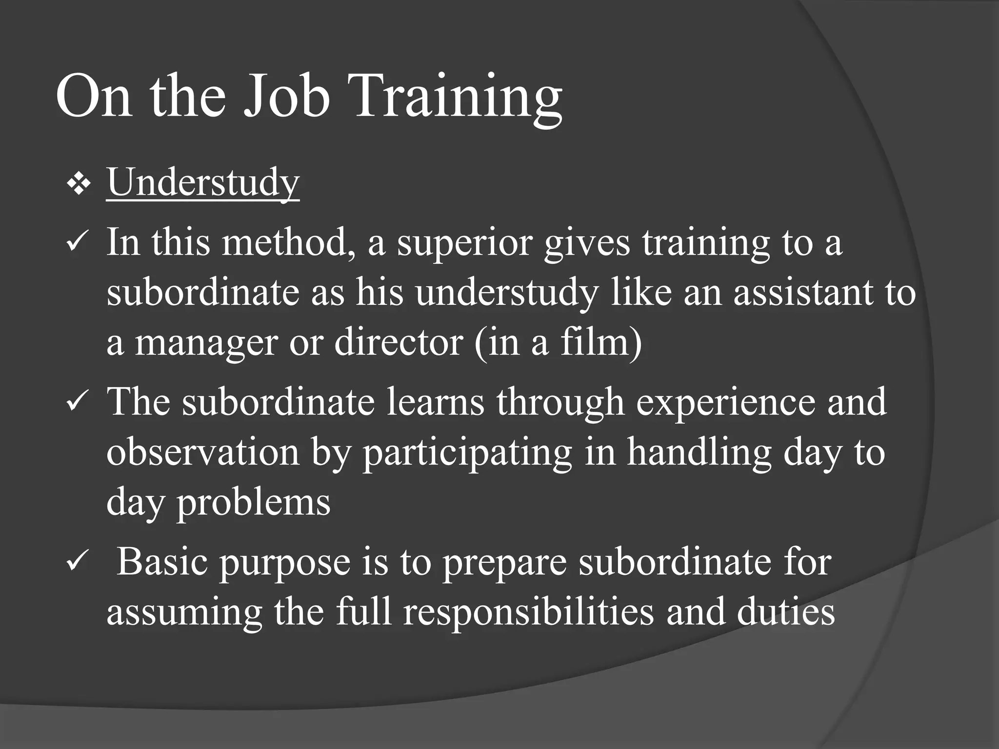 On the Job Training
 Understudy
 In this method, a superior gives training to a
subordinate as his understudy like an assistant to
a manager or director (in a film)
 The subordinate learns through experience and
observation by participating in handling day to
day problems
 Basic purpose is to prepare subordinate for
assuming the full responsibilities and duties
 