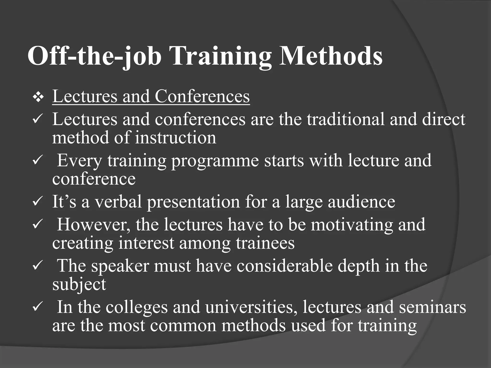 Off-the-job Training Methods
 Lectures and Conferences
 Lectures and conferences are the traditional and direct
method of instruction
 Every training programme starts with lecture and
conference
 It’s a verbal presentation for a large audience
 However, the lectures have to be motivating and
creating interest among trainees
 The speaker must have considerable depth in the
subject
 In the colleges and universities, lectures and seminars
are the most common methods used for training
 