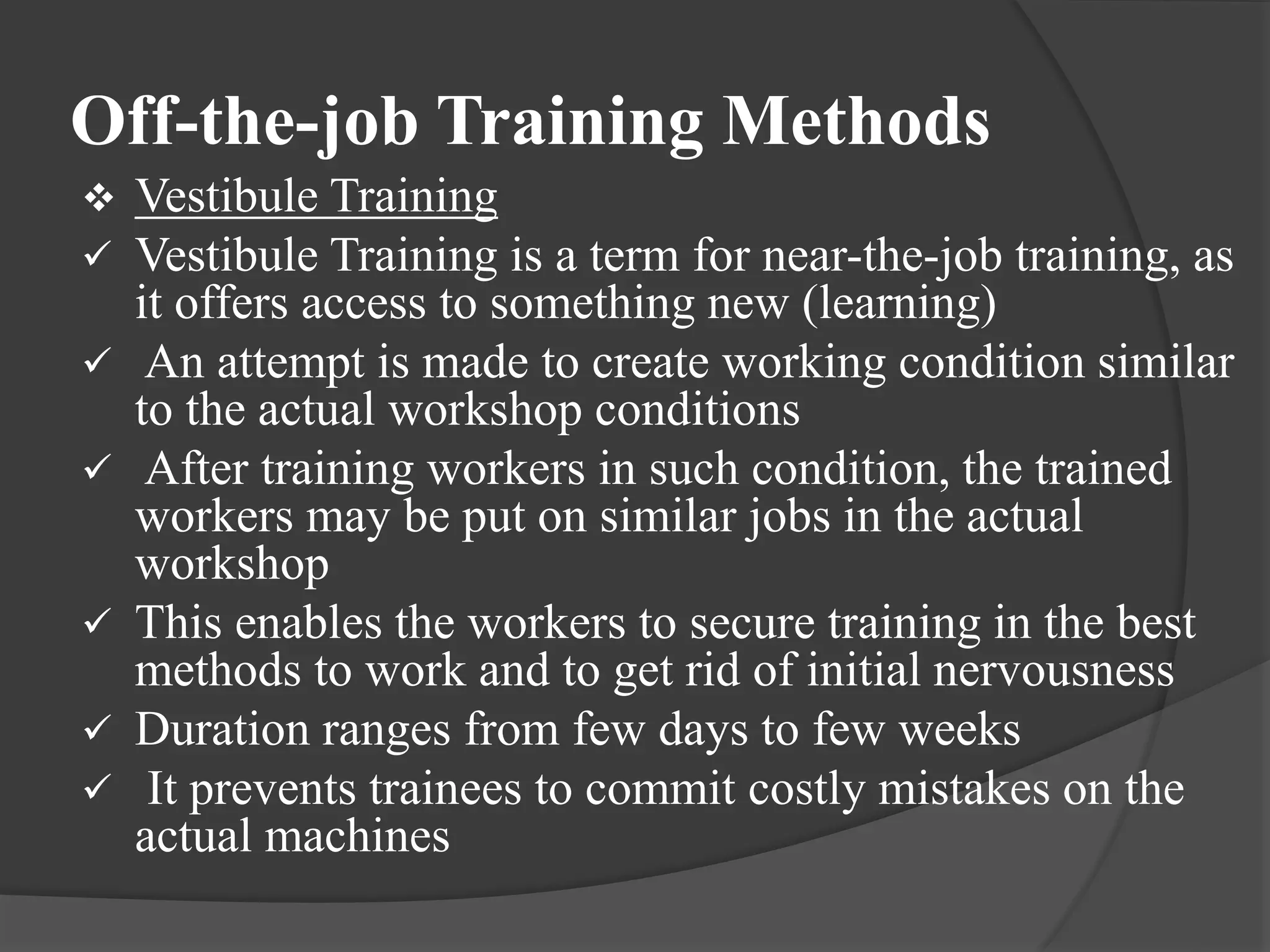 Off-the-job Training Methods
 Vestibule Training
 Vestibule Training is a term for near-the-job training, as
it offers access to something new (learning)
 An attempt is made to create working condition similar
to the actual workshop conditions
 After training workers in such condition, the trained
workers may be put on similar jobs in the actual
workshop
 This enables the workers to secure training in the best
methods to work and to get rid of initial nervousness
 Duration ranges from few days to few weeks
 It prevents trainees to commit costly mistakes on the
actual machines
 
