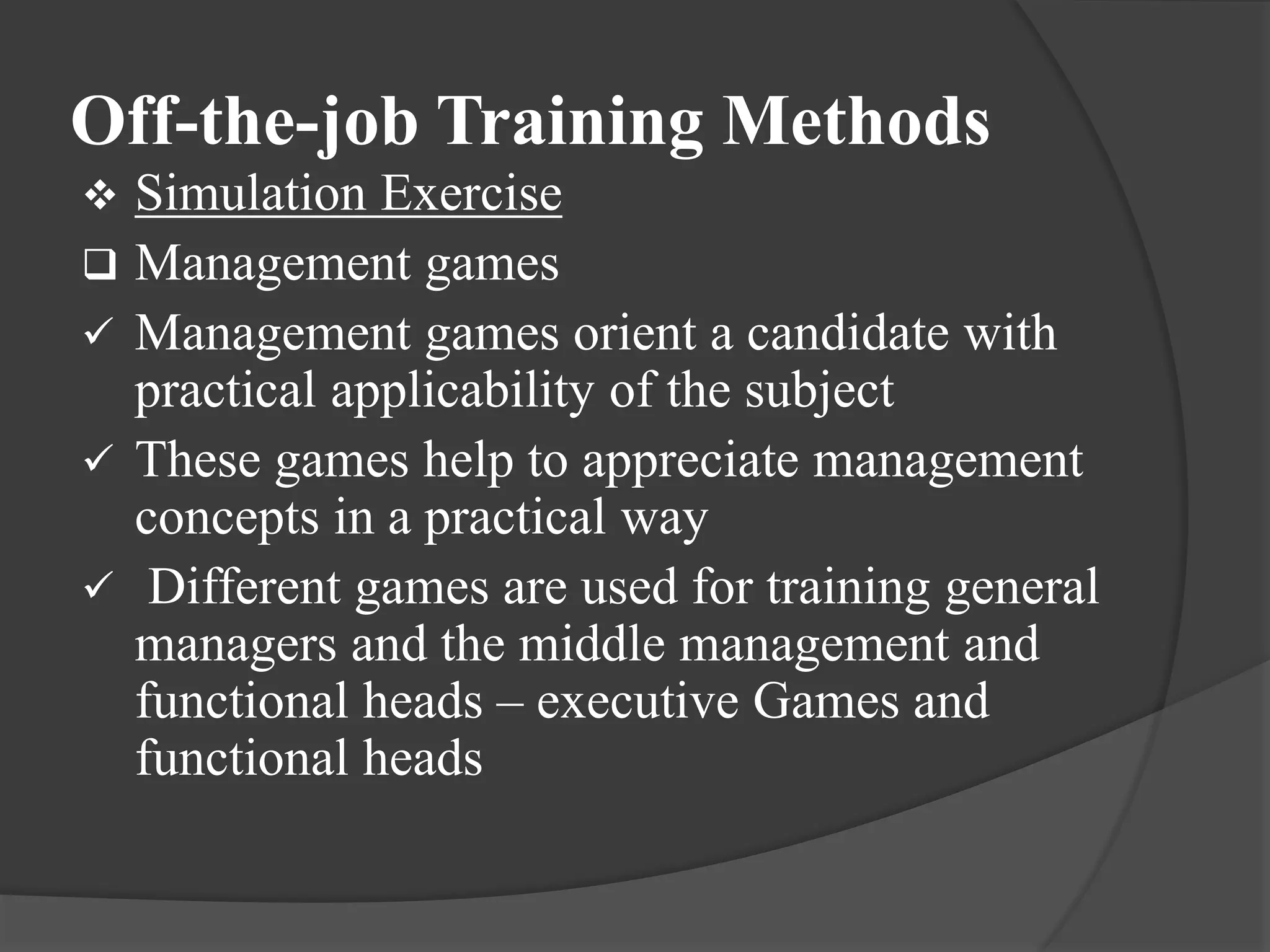 Off-the-job Training Methods
 Simulation Exercise
 Management games
 Management games orient a candidate with
practical applicability of the subject
 These games help to appreciate management
concepts in a practical way
 Different games are used for training general
managers and the middle management and
functional heads – executive Games and
functional heads
 