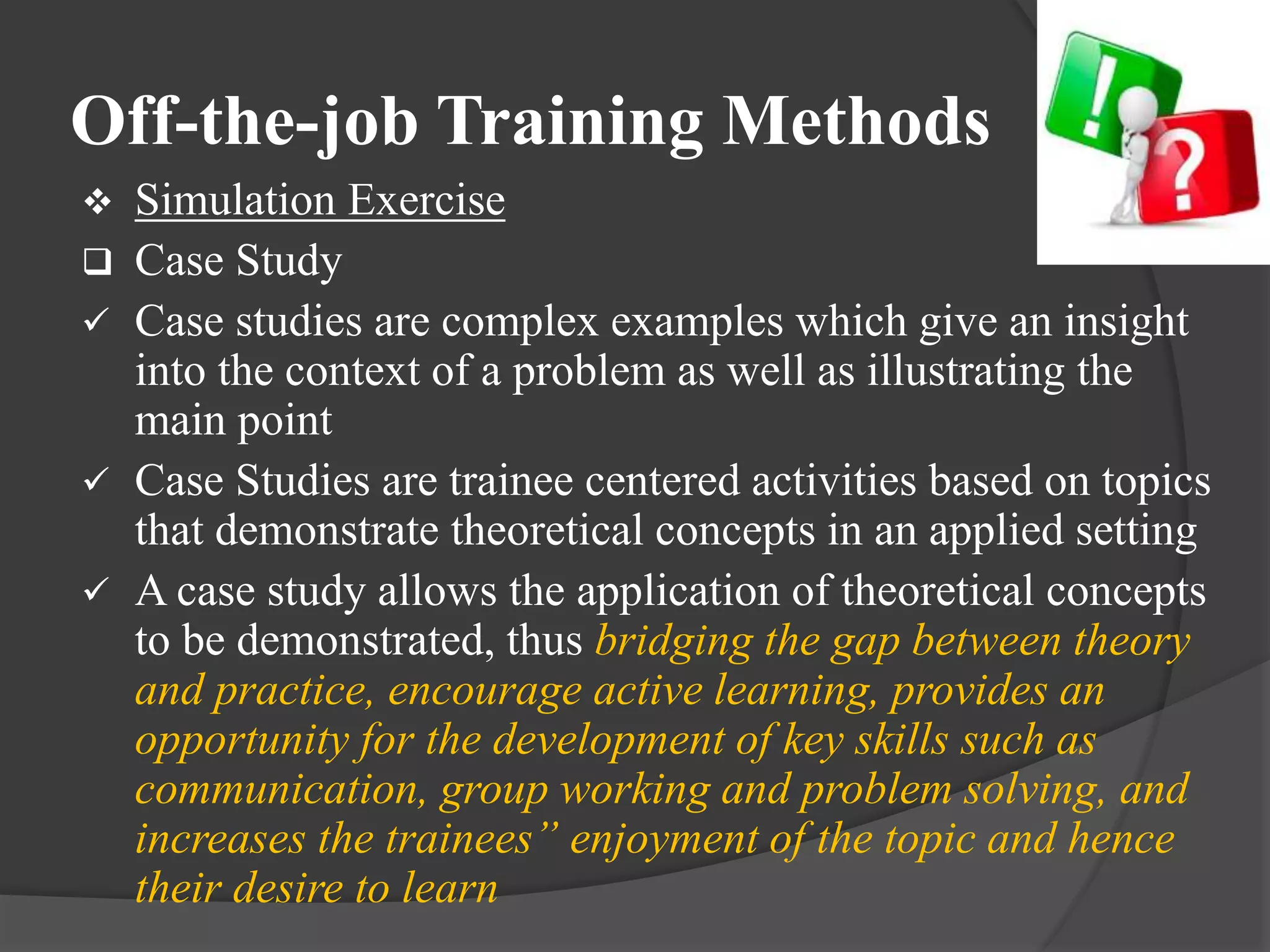 Off-the-job Training Methods
 Simulation Exercise
 Case Study
 Case studies are complex examples which give an insight
into the context of a problem as well as illustrating the
main point
 Case Studies are trainee centered activities based on topics
that demonstrate theoretical concepts in an applied setting
 A case study allows the application of theoretical concepts
to be demonstrated, thus bridging the gap between theory
and practice, encourage active learning, provides an
opportunity for the development of key skills such as
communication, group working and problem solving, and
increases the trainees” enjoyment of the topic and hence
their desire to learn
 