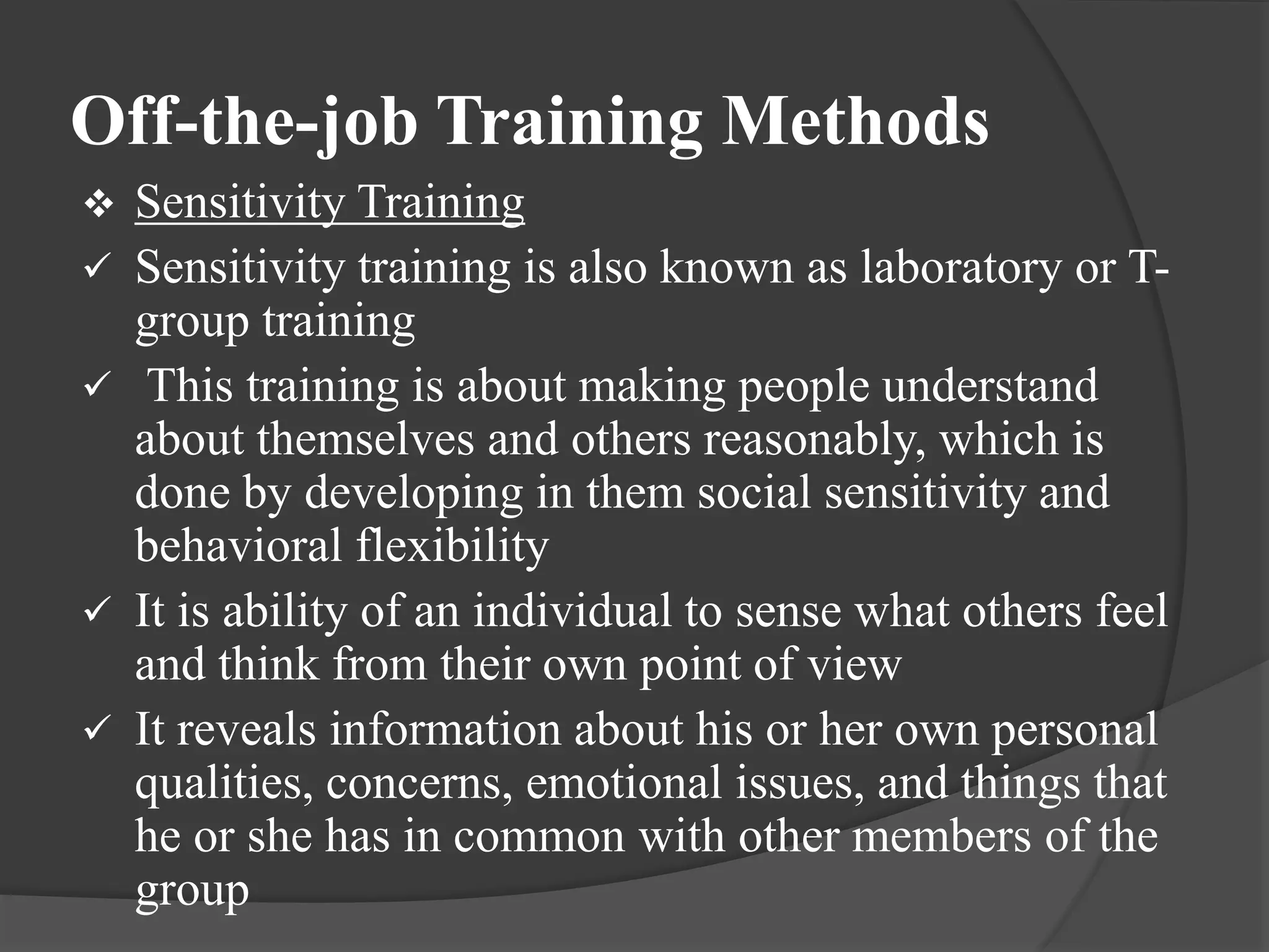 Off-the-job Training Methods
 Sensitivity Training
 Sensitivity training is also known as laboratory or T-
group training
 This training is about making people understand
about themselves and others reasonably, which is
done by developing in them social sensitivity and
behavioral flexibility
 It is ability of an individual to sense what others feel
and think from their own point of view
 It reveals information about his or her own personal
qualities, concerns, emotional issues, and things that
he or she has in common with other members of the
group
 