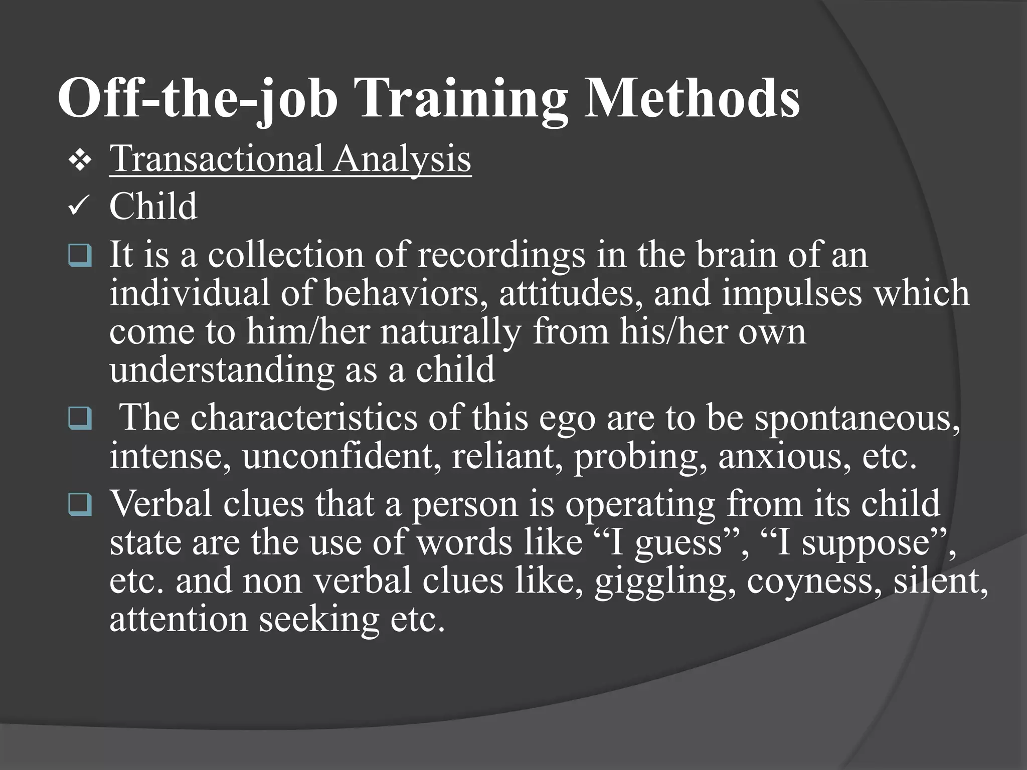 Off-the-job Training Methods
 Transactional Analysis
 Child
 It is a collection of recordings in the brain of an
individual of behaviors, attitudes, and impulses which
come to him/her naturally from his/her own
understanding as a child
 The characteristics of this ego are to be spontaneous,
intense, unconfident, reliant, probing, anxious, etc.
 Verbal clues that a person is operating from its child
state are the use of words like “I guess”, “I suppose”,
etc. and non verbal clues like, giggling, coyness, silent,
attention seeking etc.
 