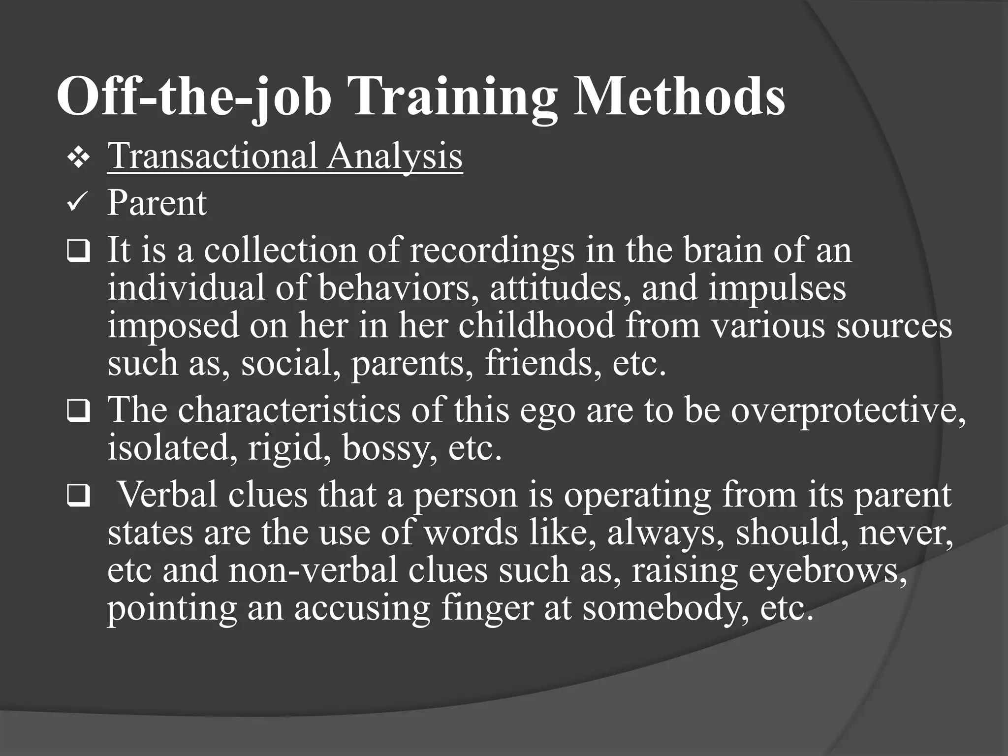 Off-the-job Training Methods
 Transactional Analysis
 Parent
 It is a collection of recordings in the brain of an
individual of behaviors, attitudes, and impulses
imposed on her in her childhood from various sources
such as, social, parents, friends, etc.
 The characteristics of this ego are to be overprotective,
isolated, rigid, bossy, etc.
 Verbal clues that a person is operating from its parent
states are the use of words like, always, should, never,
etc and non-verbal clues such as, raising eyebrows,
pointing an accusing finger at somebody, etc.
 