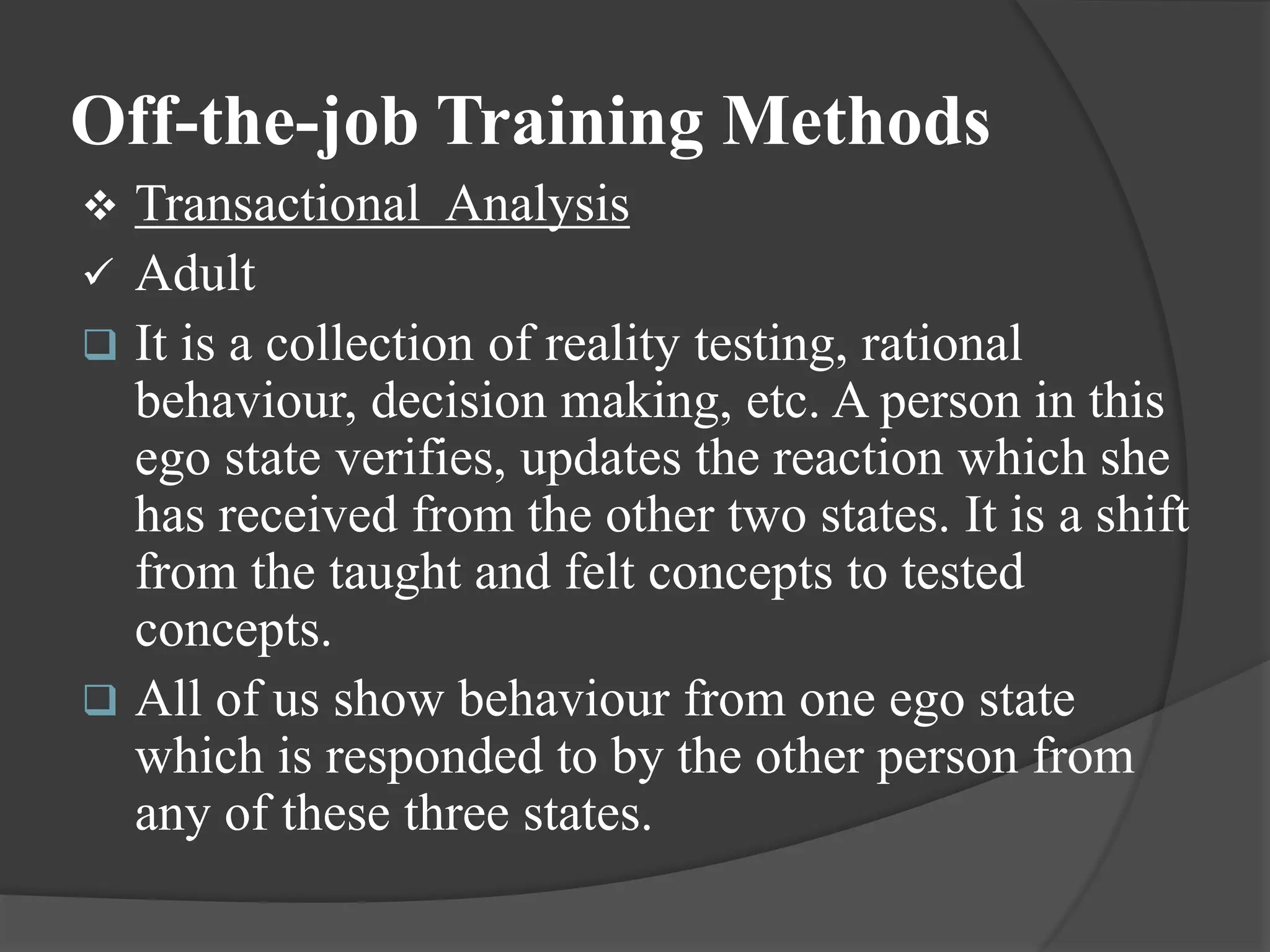 Off-the-job Training Methods
 Transactional Analysis
 Adult
 It is a collection of reality testing, rational
behaviour, decision making, etc. A person in this
ego state verifies, updates the reaction which she
has received from the other two states. It is a shift
from the taught and felt concepts to tested
concepts.
 All of us show behaviour from one ego state
which is responded to by the other person from
any of these three states.
 