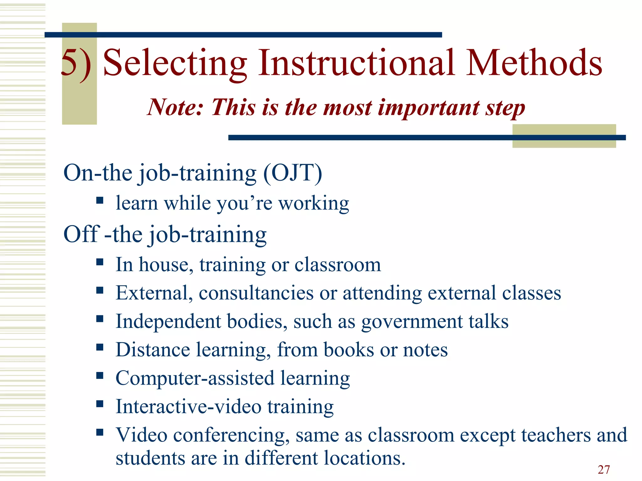 27
5) Selecting Instructional Methods
Note: This is the most important step
On-the job-training (OJT)
 learn while you’re working
Off -the job-training
 In house, training or classroom
 External, consultancies or attending external classes
 Independent bodies, such as government talks
 Distance learning, from books or notes
 Computer-assisted learning
 Interactive-video training
 Video conferencing, same as classroom except teachers and
students are in different locations.
 