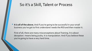 So it’s a Skill,Talent or Process
• It is all of the above. And if you're going to be successful in your small
business you've got to first understand needs the ROI and then master it.
First of all, there are many misconceptions aboutTraining. It is about
deception. means being pushy. it is manipulation. And if you believe these
you're going to have a very hard time.
 