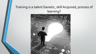 Training is a talent Genetic, skill Acquired, process of
learning?
 