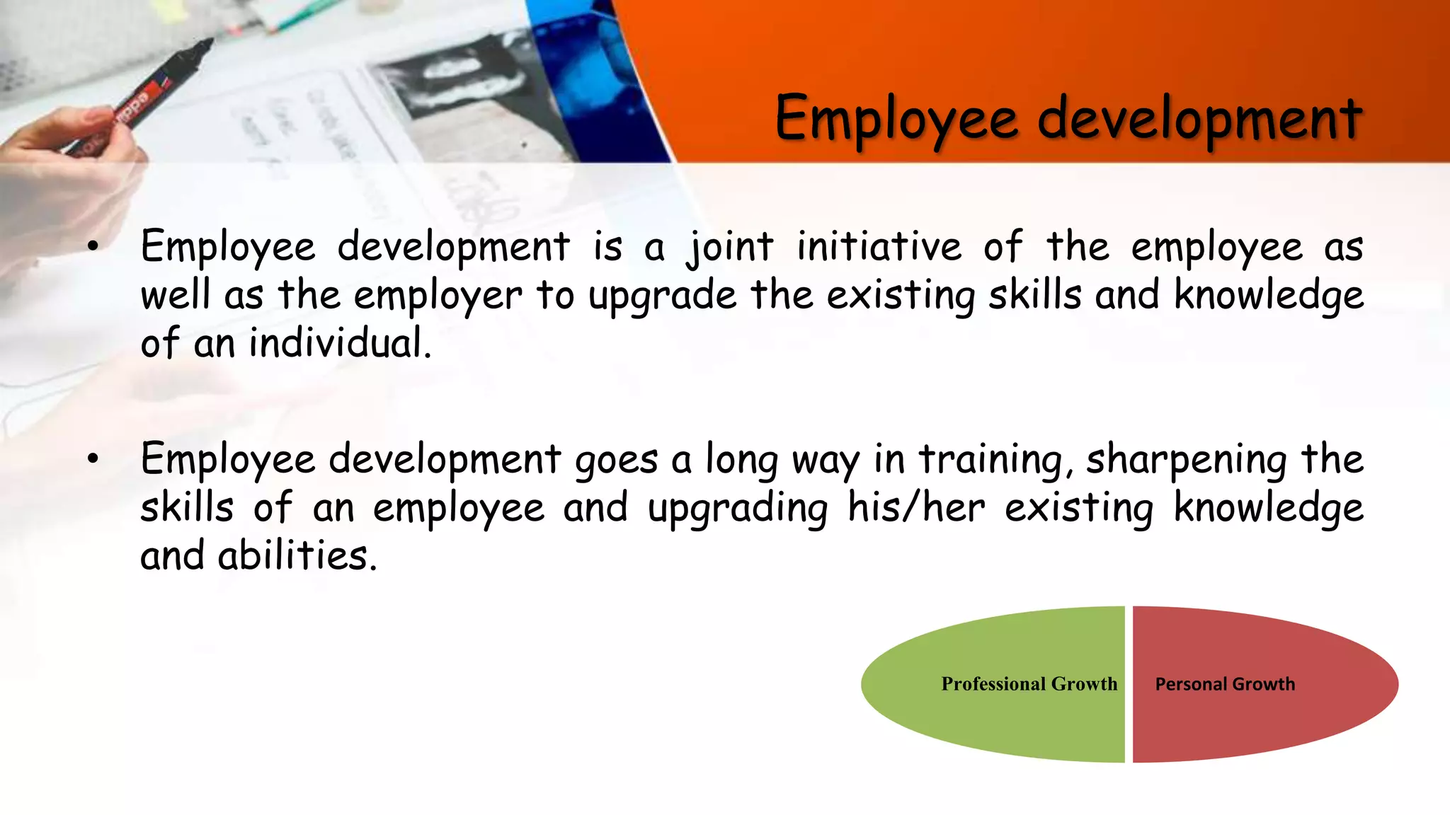 Employee development
• Employee development is a joint initiative of the employee as
well as the employer to upgrade the existing skills and knowledge
of an individual.
• Employee development goes a long way in training, sharpening the
skills of an employee and upgrading his/her existing knowledge
and abilities.
Personal GrowthProfessional Growth
 