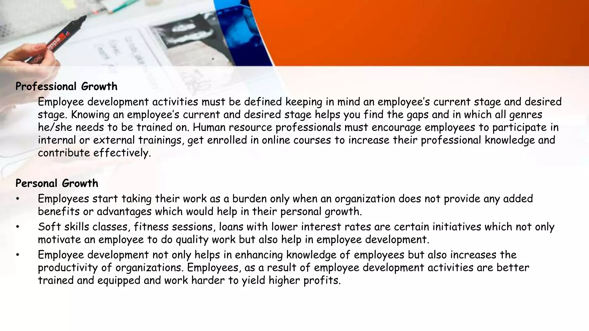 Professional Growth
Employee development activities must be defined keeping in mind an employee’s current stage and desired
stage. Knowing an employee’s current and desired stage helps you find the gaps and in which all genres
he/she needs to be trained on. Human resource professionals must encourage employees to participate in
internal or external trainings, get enrolled in online courses to increase their professional knowledge and
contribute effectively.
Personal Growth
• Employees start taking their work as a burden only when an organization does not provide any added
benefits or advantages which would help in their personal growth.
• Soft skills classes, fitness sessions, loans with lower interest rates are certain initiatives which not only
motivate an employee to do quality work but also help in employee development.
• Employee development not only helps in enhancing knowledge of employees but also increases the
productivity of organizations. Employees, as a result of employee development activities are better
trained and equipped and work harder to yield higher profits.
 