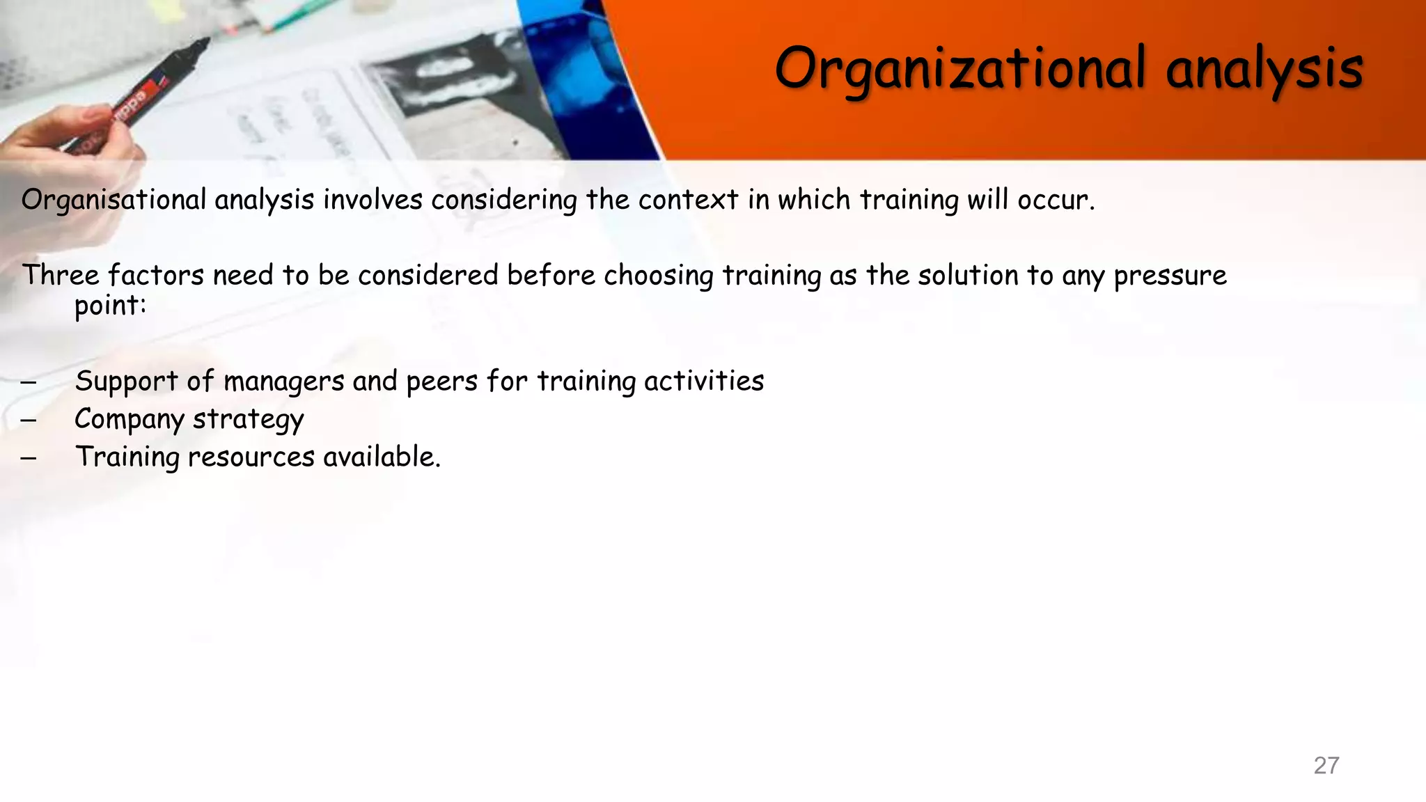 Organizational analysis
Organisational analysis involves considering the context in which training will occur.
Three factors need to be considered before choosing training as the solution to any pressure
point:
– Support of managers and peers for training activities
– Company strategy
– Training resources available.
27
 