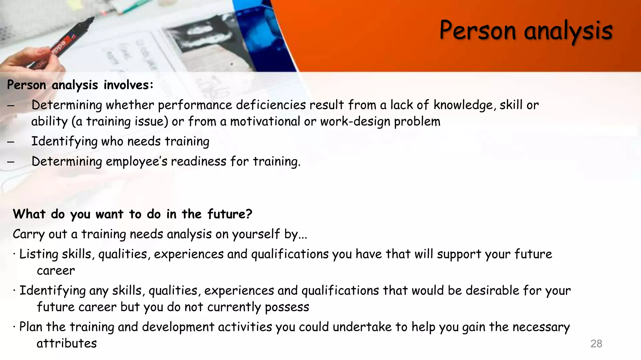 Person analysis
Person analysis involves:
– Determining whether performance deficiencies result from a lack of knowledge, skill or
ability (a training issue) or from a motivational or work-design problem
– Identifying who needs training
– Determining employee’s readiness for training.
28
What do you want to do in the future?
Carry out a training needs analysis on yourself by...
· Listing skills, qualities, experiences and qualifications you have that will support your future
career
· Identifying any skills, qualities, experiences and qualifications that would be desirable for your
future career but you do not currently possess
· Plan the training and development activities you could undertake to help you gain the necessary
attributes
 