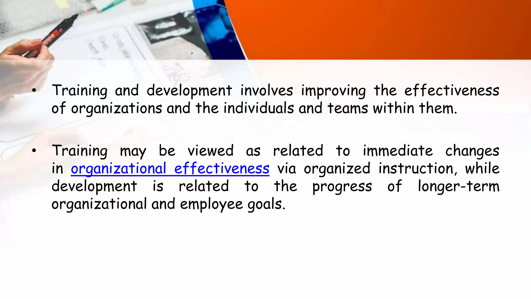 • Training and development involves improving the effectiveness
of organizations and the individuals and teams within them.
• Training may be viewed as related to immediate changes
in organizational effectiveness via organized instruction, while
development is related to the progress of longer-term
organizational and employee goals.
 