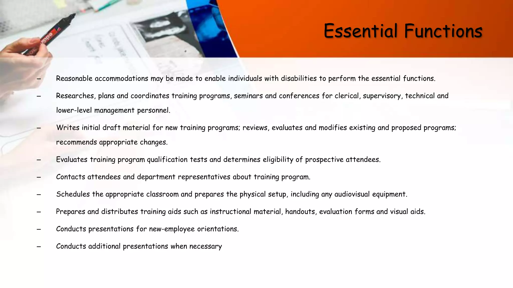 Essential Functions
– Reasonable accommodations may be made to enable individuals with disabilities to perform the essential functions.
– Researches, plans and coordinates training programs, seminars and conferences for clerical, supervisory, technical and
lower-level management personnel.
– Writes initial draft material for new training programs; reviews, evaluates and modifies existing and proposed programs;
recommends appropriate changes.
– Evaluates training program qualification tests and determines eligibility of prospective attendees.
– Contacts attendees and department representatives about training program.
– Schedules the appropriate classroom and prepares the physical setup, including any audiovisual equipment.
– Prepares and distributes training aids such as instructional material, handouts, evaluation forms and visual aids.
– Conducts presentations for new-employee orientations.
– Conducts additional presentations when necessary
 