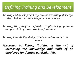 Defining Training and Development
Training and Development refer to the imparting of specific
skills, abilities and knowledge to an employee.
Training, thus, may be defined as a planned programme
designed to improve current performance.
Training imparts the ability to detect and correct errors.
*****
According to Flippo, Training is the act of
increasing the knowledge and skills of an
employee for doing a particular job.
 